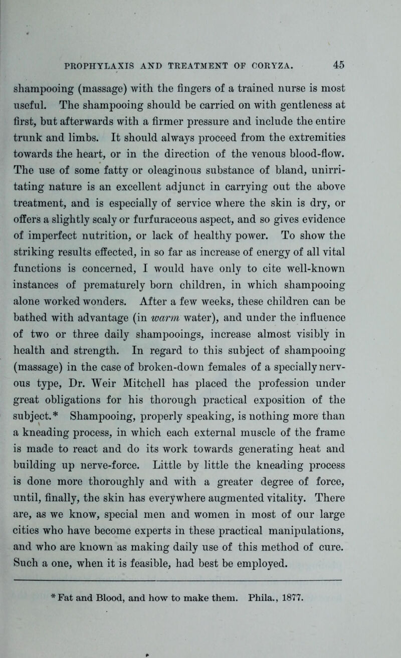 shampooing (massage) with the fingers of a trained nurse is most useful. The shampooing should be carried on with gentleness at first, but afterwards with a firmer pressure and include the entire trunk and limbs. It should always proceed from the extremities towards the heart, or in the direction of the venous blood-flow. The use of some fatty or oleaginous substance of bland, unirri- tating nature is an excellent adjunct in carrying out the above treatment, and is especially of service where the skin is dry, or offers a slightly scaly or furfuraceous aspect, and so gives evidence of imperfect nutrition, or lack of healthy power. To show the striking results effected, in so far as increase of energy of all vital functions is concerned, I would have only to cite well-known instances of prematurely born children, in which shampooing alone worked wonders. After a few weeks, these children can be bathed with advantage (in warm water), and under the influence of two or three daily shampooings, increase almost visibly in health and strength. In regard to this subject of shampooing (massage) in the case of broken-down females of a specially nerv- ous type, Dr. Weir Mitchell has placed the profession under great obligations for his thorough practical exposition of the subject.* Shampooing, properly speaking, is nothing more than a kneading process, in which each external muscle of the frame is made to react and do its work towards generating heat and building up nerve-force. Little by little the kneading process is done more thoroughly and with a greater degree of force, until, finally, the skin has everywhere augmented vitality. There are, as we know, special men and women in most of our large cities who have become experts in these practical manipulations, and who are known as making daily use of this method of cure. Such a one, when it is feasible, had best be employed. * Fat and Blood, and how to make them. Phila., 1877.