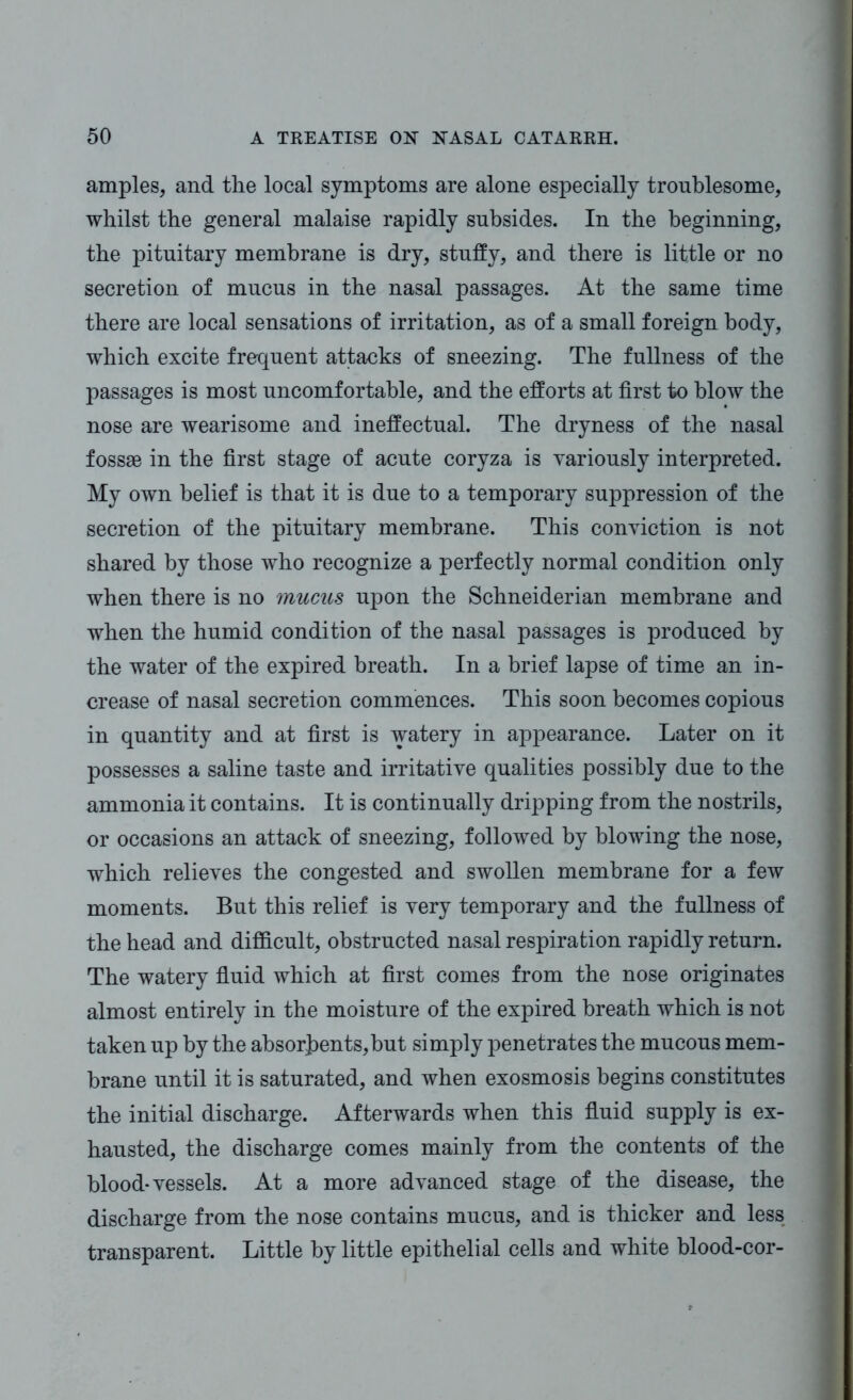 amples, and the local symptoms are alone especially troublesome, whilst the general malaise rapidly subsides. In the beginning, the pituitary membrane is dry, stuffy, and there is little or no secretion of mucus in the nasal passages. At the same time there are local sensations of irritation, as of a small foreign body, which excite frequent attacks of sneezing. The fullness of the passages is most uncomfortable, and the efforts at first to blow the nose are wearisome and ineffectual. The dryness of the nasal fossae in the first stage of acute coryza is variously interpreted. My own belief is that it is due to a temporary suppression of the secretion of the pituitary membrane. This conviction is not shared by those who recognize a perfectly normal condition only when there is no mucus upon the Schneiderian membrane and when the humid condition of the nasal passages is produced by the water of the expired breath. In a brief lapse of time an in- crease of nasal secretion commences. This soon becomes copious in quantity and at first is watery in appearance. Later on it possesses a saline taste and irritative qualities possibly due to the ammonia it contains. It is continually dripping from the nostrils, or occasions an attack of sneezing, followed by blowing the nose, which relieves the congested and swollen membrane for a few moments. But this relief is very temporary and the fullness of the head and difficult, obstructed nasal respiration rapidly return. The watery fluid which at first comes from the nose originates almost entirely in the moisture of the expired breath which is not taken up by the absorbents,but simply penetrates the mucous mem- brane until it is saturated, and when exosmosis begins constitutes the initial discharge. Afterwards when this fluid supply is ex- hausted, the discharge comes mainly from the contents of the blood-vessels. At a more advanced stage of the disease, the discharge from the nose contains mucus, and is thicker and less transparent. Little by little epithelial cells and white blood-cor-