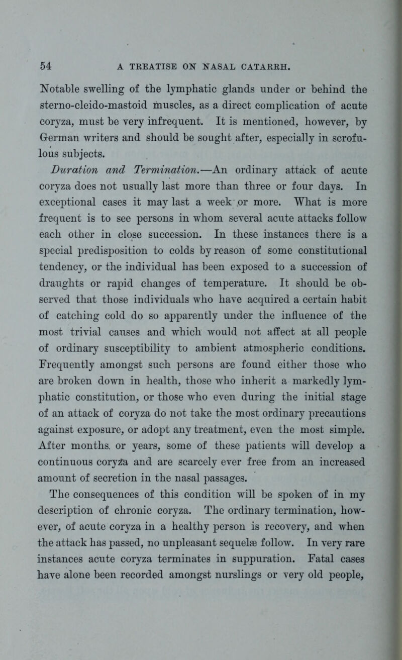 Notable swelling of the lymphatic glands under or behind the sterno-cleido-mastoid muscles, as a direct complication of acute coryza, must be very infrequent. It is mentioned, however, by German writers and should be sought after, especially in scrofu- lous subjects. Duration and Termination.—An ordinary attack of acute coryza does not usually last more than three or four days. In exceptional cases it may last a week or more. What is more frequent is to see persons in whom several acute attacks follow each other in close succession. In these instances there is a special predisposition to colds by reason of some constitutional tendency, or the individual has been exposed to a succession of draughts or rapid changes of temperature. It should be ob- served that those individuals who have acquired a certain habit of catching cold do so apparently under the influence of the most trivial causes and which would not affect at all people of ordinary susceptibility to ambient atmospheric conditions. Frequently amongst such persons are found either those who are broken down in health, those who inherit a markedly lym- phatic constitution, or those who even during the initial stage of an attack of coryza do not take the most ordinary precautions against exposure, or adopt any treatment, even the most simple. After months, or years, some of these patients will develop a continuous coryza and are scarcely ever free from an increased amount of secretion in the nasal passages. The consequences of this condition will be spoken of in my description of chronic coryza. The ordinary termination, how- ever, of acute coryza in a healthy person is recovery, and when the attack has passed, no unpleasant sequelae follow. In very rare instances acute coryza terminates in suppuration. Fatal cases have alone been recorded amongst nurslings or very old people.