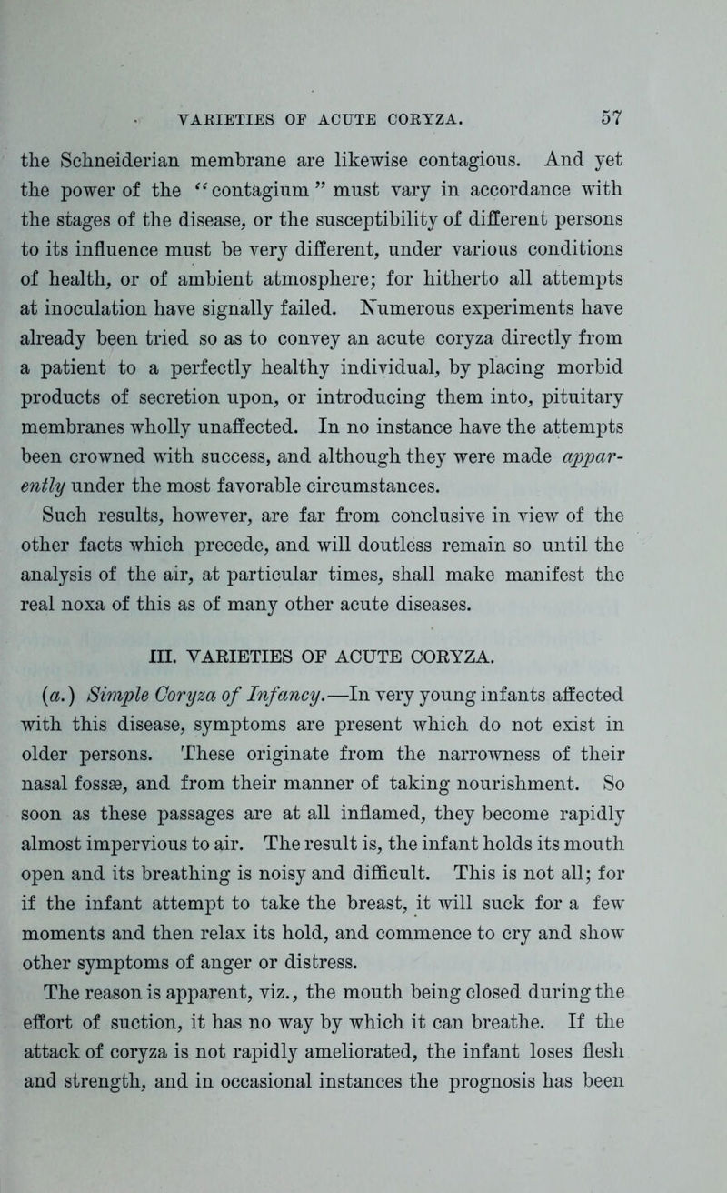 the Schneiderian membrane are likewise contagions. And yet the power of the “ contagium ” must vary in accordance with the stages of the disease, or the susceptibility of different persons to its influence must be very different, under various conditions of health, or of ambient atmosphere; for hitherto all attempts at inoculation have signally failed. Numerous experiments have already been tried so as to convey an acute coryza directly from a patient to a perfectly healthy individual, by placing morbid products of secretion upon, or introducing them into, pituitary membranes wholly unaffected. In no instance have the attempts been crowned with success, and although they were made appar- ently under the most favorable circumstances. Such results, however, are far from conclusive in view of the other facts which precede, and will doutless remain so until the analysis of the air, at particular times, shall make manifest the real noxa of this as of many other acute diseases. III. VARIETIES OF ACUTE CORYZA. {a.) Simple Coryza of Infancy.—In very young infants affected with this disease, symptoms are present which do not exist in older persons. These originate from the narrowness of their nasal fossae, and from their manner of taking nourishment. So soon as these passages are at all inflamed, they become rapidly almost impervious to air. The result is, the infant holds its mouth open and its breathing is noisy and difficult. This is not all; for if the infant attempt to take the breast, it will suck for a few moments and then relax its hold, and commence to cry and show other symptoms of anger or distress. The reason is apparent, viz., the mouth being closed during the effort of suction, it has no way by which it can breathe. If the attack of coryza is not rapidly ameliorated, the infant loses flesh and strength, and in occasional instances the prognosis has been