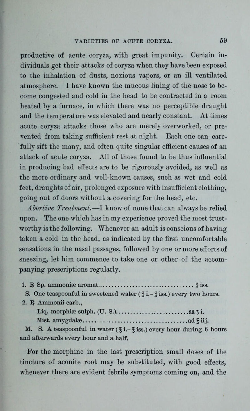 productive of acute coryza, with great impunity. Certain in- dividuals get their attacks of coryza when they have been exposed to the inhalation of dusts, noxious vapors, or an ill ventilated atmosphere. I have known the mucous lining of the nose to be- come congested and cold in the head to be contracted in a room heated by a furnace, in which there was no perceptible draught and the temperature was elevated and nearly constant. At times acute coryza attacks those who are merely overworked, or pre- vented from taking sufficient rest at night. Each one can care- fully sift the many, and often quite singular efficient causes of an attack of acute coryza. All of those found to be thus influential in producing bad effects are to be rigorously avoided, as well as the more ordinary and well-known causes, such as wet and cold feet, draughts of air, prolonged exposure with insufficient clothing, going out of doors without a covering for the head, etc. Abortive Treatment.—I know of none that can always be relied upon. The one which has in my experience proved the most trust- worthy is the following. Whenever an adult is conscious of having taken a cold in the head, as indicated by the first uncomfortable sensations in the nasal passages, followed by one or more efforts of sneezing, let him commence to take one or other of the accom- panying prescriptions regularly. 1. Sp. ammoniee aromat .... § iss. S. One teaspoonful in sweetened water (§ i.- § iss.) every two hours. 2. ]$ Ammonii carb., Liq. morphise sulph. (U. S.) aa 3 i. Mist, amygdalae ad § iij. M. S. A teaspoonful in water (§ i.- § iss.) every hour during 6 hours and afterwards every hour and a half. For the morphine in the last prescription small doses of the tincture of aconite root may be substituted, with good effects, whenever there are evident febrile symptoms coming on, and the