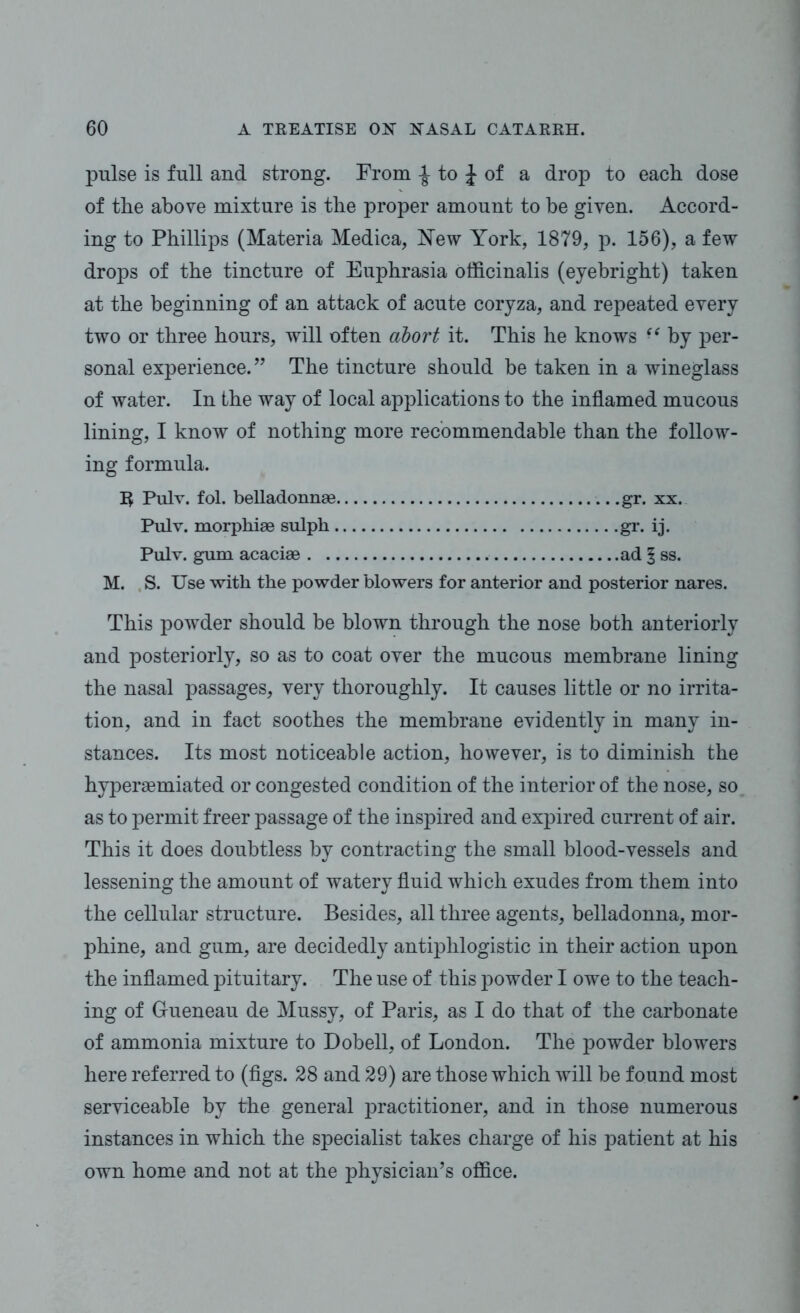 pulse is full and strong. From -J to J of a drop to each dose of the above mixture is the proper amount to be given. Accord- ing to Phillips (Materia Medica, New York, 1879, p. 156), a few drops of the tincture of Euphrasia officinalis (eyebright) taken at the beginning of an attack of acute coryza, and repeated every two or three hours, will often abort it. This he knows i6 by per- sonal experience. ” The tincture should be taken in a wineglass of water. In the way of local applications to the inflamed mucous lining, I know of nothing more recommendable than the follow- ing formula. 3 Pulv. fol. belladonnae gr. xx. Pulv. morphiae sulph gr. ij. Pulv. gum acaciae ad § ss. M. S. Use with the powder blowers for anterior and posterior nares. This powder should be blown through the nose both anteriorly and posteriorly, so as to coat over the mucous membrane lining the nasal passages, very thoroughly. It causes little or no irrita- tion, and in fact soothes the membrane evidently in many in- stances. Its most noticeable action, however, is to diminish the hyperaemiated or congested condition of the interior of the nose, so as to permit freer passage of the inspired and expired current of air. This it does doubtless by contracting the small blood-vessels and lessening the amount of watery fluid which exudes from them into the cellular structure. Besides, all three agents, belladonna, mor- phine, and gum, are decidedly antiphlogistic in their action upon the inflamed pituitary. The use of this powder I owe to the teach- ing of Gueneau de Mussy, of Paris, as I do that of the carbonate of ammonia mixture to Dobell, of London. The powder blowers here referred to (figs. 28 and 29) are those which will be found most serviceable by the general practitioner, and in those numerous instances in which the specialist takes charge of his patient at his own home and not at the physician’s office.