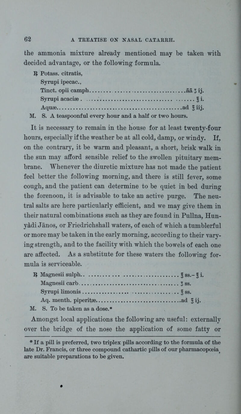 the ammonia mixture already mentioned may be taken with decided advantage, or the following formula. ]$ Potass, citratis, Syrupi ipecac., Tinct. opii camph aa 3 ij. Syrupi acaciae § i. Aquae ad § iij. M. S. A teaspoonful every hour and a half or two hours. It is necessary to remain in the house for at least twenty-four hours, especially if the weather he at all cold, damp, or windy. If, on the contrary, it be warm and pleasant, a short, brisk walk in the sun may afford sensible relief to the swollen pituitary mem- brane. Whenever the diuretic mixture has not made the patient feel better the following morning, and there is still fever, some cough, and the patient can determine to be quiet in bed during the forenoon, it is advisable to take an active purge. The neu- tral salts are here particularly efficient, and we may give them in their natural combinations such as they are found in Pullna, Hun- yadi Janos, or Friedrichshall waters, of each of which a tumblerful or more may be taken in the early morning, according to their vary- ing strength, and to the facility with which the bowels of each one are affected. As a substitute for these waters the following for- mula is serviceable. 1$ Magnesii sulph 1 ss.- § i. Magnesii carb 3 ss. Syrupi limonis .. 1 ss. Aq. menth. piperitae ad § ij. M. S. To be taken as a dose.* Amongst local applications the following are useful: externally over the bridge of the nose the application of some fatty or * If a pill is preferred, two triplex pills according to the formula of the late Dr. Francis, or three compound cathartic pills of our pharmacopoeia^ are suitable preparations to be given.