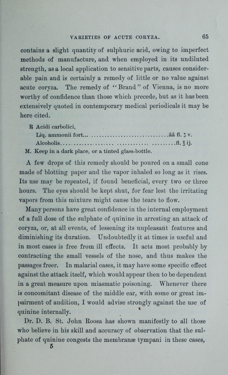 contains a slight quantity of sulphuric acid, owing to imperfect methods of manufacture, and when employed in its undiluted strength, as a local application to sensitive parts, causes consider- able pain and is certainly a remedy of little or no value against acute coryza. The remedy of “ Brand ” of Vienna, is no more worthy of confidence than those which precede, but as it has been extensively quoted in contemporary medical periodicals it may be here cited. Acidi carbolici, Liq. ammonii fort... aa fl. 3 v. Alcoholis fl. 1 ij. M. Keep in a dark place, or a tinted glass-bottle. A few drops of this remedy should be poured on a small cone made of blotting paper and the vapor inhaled so long as it rises. Its use may be repeated, if found beneficial, every two or three hours. The eyes should be kept shut, for fear lest the irritating vapors from this mixture might cause the tears to flow. Many persons have great confidence in the internal employment of a full dose of the sulphate of quinine in arresting an attack of coryza, or, at all events, of lessening its unpleasant features and diminishing its duration. Undoubtedly it at times is useful and in most cases is free from ill effects. It acts most probably by contracting the small vessels of the nose, and thus makes the passages freer. In malarial cases, it may have some specific effect against the attack itself, which would appear then to be dependent in a great measure upon miasmatic poisoning. Whenever there is concomitant disease of the middle ear, with some or great im- pairment of audition, I would advise strongly against the use of quinine internally. Dr. D. B. St. John Koosa has shown manifestly to all those who believe in his skill and accuracy of observation that the sul- phate of quinine congests the membranse tympani in these cases,