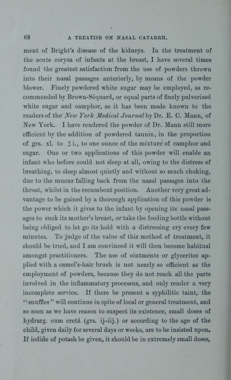ment of Bright’s disease of the kidneys. In the treatment of the acute coryza of infants at the breast, I have several times found the greatest satisfaction from the use of powders thrown into their nasal passages anteriorly, by means of the powder blower. Finely powdered white sugar may be employed, as re- commended by Brown-Sequard, or equal parts of finely pulverized white sugar and camphor, as it has been made known to the readers of the' New York Medical Journal by Dr. E. C. Mann, of New York. I have rendered the powder of Dr. Mann still more efficient by the addition of powdered tannin, in the proportion of grs. xl. to 3 i., to one ounce of the mixture1 of camphor and sugar. One or two applications of this powder will enable an infant who before could not sleep at all, owing to the distress of breathing, to sleep almost quietly and without so much choking, due to the mucus falling back from the nasal passages into the throat, whilst in the recumbent position. Another very great ad- vantage to be gained by a thorough application of this powder is the power which it gives to the infant by opening its nasal pass- ages to suck its mother’s breast, or take the feeding bottle without being obliged to let go its hold with a distressing cry every few minutes. To judge of the value of this method of treatment, it should be tried, and I am convinced it will then become habitual amongst practitioners. The use of ointments or glycerites ap- plied with a camel’s-hair brush is not nearly so efficient as the employment of powders, because they do not reach all the parts involved in the inflammatory processus, and only render a very incomplete service. If there be present a syphilitic taint, the “ snuffles ” will continue in spite of local or general treatment, and so soon as we have reason to suspect its existence, small doses of hydrarg. cum creta (grs. ij-iij.) or according to the age of the child, given daily for several days or weeks, are to be insisted upon. If iodide of potash be given, it should be in extremely small doses,
