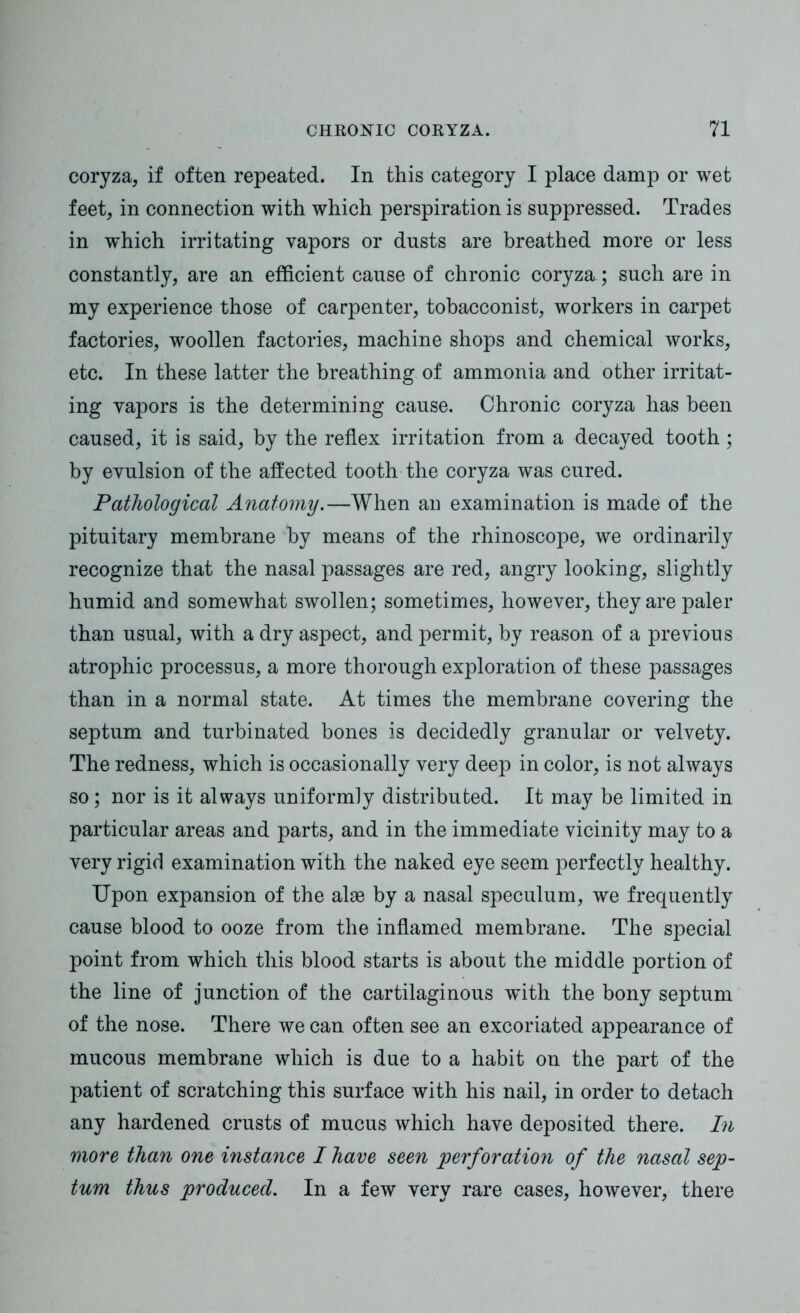 coryza, if often repeated. In this category I place damp or wet feet, in connection with which perspiration is suppressed. Trades in w'hich irritating vapors or dusts are breathed more or less constantly, are an efficient cause of chronic coryza.; such are in my experience those of carpenter, tobacconist, workers in carpet factories, woollen factories, machine shops and chemical works, etc. In these latter the breathing of ammonia and other irritat- ing vapors is the determining cause. Chronic coryza has been caused, it is said, by the reflex irritation from a decayed tooth ; by evulsion of the affected tooth the coryza was cured. Pathological Anatomy.—When an examination is made of the pituitary membrane by means of the rhinoscope, we ordinarily recognize that the nasal passages are red, angry looking, slightly humid and somewhat swollen; sometimes, however, they are paler than usual, with a dry aspect, and permit, by reason of a previous atrophic processus, a more thorough exploration of these passages than in a normal state. At times the membrane covering the septum and turbinated bones is decidedly granular or velvety. The redness, which is occasionally very deep in color, is not always so; nor is it always uniformly distributed. It may be limited in particular areas and parts, and in the immediate vicinity may to a very rigid examination with the naked eye seem perfectly healthy. Upon expansion of the alse by a nasal speculum, we frequently cause blood to ooze from the inflamed membrane. The special point from which this blood starts is about the middle portion of the line of junction of the cartilaginous wdth the bony septum of the nose. There we can often see an excoriated appearance of mucous membrane which is due to a habit on the part of the patient of scratching this surface with his nail, in order to detach any hardened crusts of mucus which have deposited there. In more than one instance I have seen perforation of the nasal sep- tum thus produced. In a few very rare cases, however, there