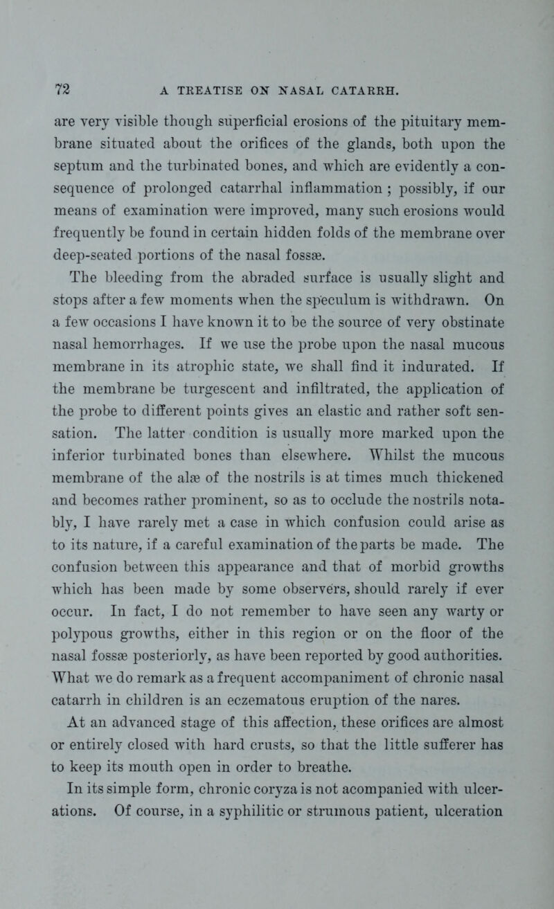 are very visible though superficial erosions of the pituitary mem- brane situated about the orifices of the glands, both upon the septum and the turbinated bones, and which are evidently a con- sequence of prolonged catarrhal inflammation ; possibly, if our means of examination were improved, many such erosions would frequently be found in certain hidden folds of the membrane over deep-seated portions of the nasal fossae. The bleeding from the abraded surface is usually slight and stops after a few moments when the speculum is withdrawn. On a few occasions I have known it to be the source of very obstinate nasal hemorrhages. If we use the probe upon the nasal mucous membrane in its atrophic state, we shall find it indurated. If the membrane be turgescent and infiltrated, the application of the probe to different points gives an elastic and rather soft sen- sation. The latter condition is usually more marked upon the inferior turbinated bones than elsewhere. Whilst the mucous membrane of the alae of the nostrils is at times much thickened and becomes rather prominent, so as to occlude the nostrils nota- bly, I have rarely met a case in which confusion could arise as to its nature, if a careful examination of the parts be made. The confusion between this appearance and that of morbid growths which has been made by some observers, should rarely if ever occur. In fact, I do not remember to have seen any warty or polypous growths, either in this region or on the floor of the nasal fossae posteriorly, as have been reported by good authorities. What we do remark as a frequent accompaniment of chronic nasal catarrh in children is an eczematous eruption of the nares. At an advanced stage of this affection, these orifices are almost or entirely closed with hard crusts, so that the little sufferer has to keep its mouth open in order to breathe. In its simple form, chronic coryza is not acompanied with ulcer- ations. Of course, in a syphilitic or strumous patient, ulceration
