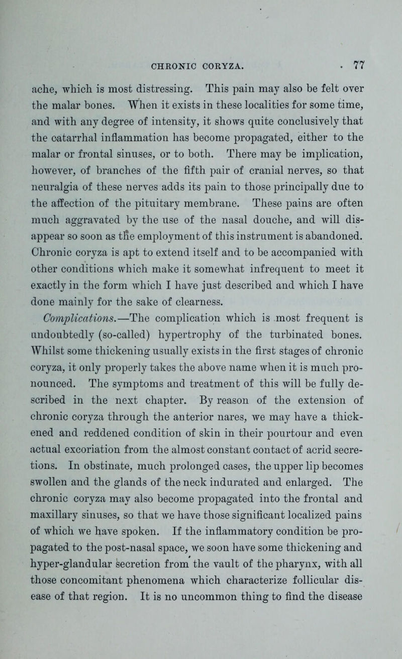 ache, which is most distressing. This pain may also be felt over the malar bones. When it exists in these localities for some time, and with any degree of intensity, it shows quite conclusively that the catarrhal inflammation has become propagated, either to the malar or frontal sinuses, or to both. There may be implication, however, of branches of the fifth pair of cranial nerves, so that neuralgia of these nerves adds its pain to those principally due to the affection of the pituitary membrane. These pains are often much aggravated by the use of the nasal douche, and will dis- appear so soon as tfle employment of this instrument is abandoned. Chronic coryza is apt to extend itself and to be accompanied with other conditions which make it somewhat infrequent to meet it exactly in the form which I have just described and which I have done mainly for the sake of clearness. Complications.—The complication which is most frequent is undoubtedly (so-called) hypertrophy of the turbinated bones. Whilst some thickening usually exists in the first stages of chronic coryza, it only properly takes the above name when it is much pro- nounced. The symptoms and treatment of this will be fully de- scribed in the next chapter* By reason of the extension of chronic coryza through the anterior nares, we may have a thick- ened and reddened condition of skin in their pourtour and even actual excoriation from the almost constant contact of acrid secre- tions. In obstinate, much prolonged cases, the upper lip becomes swollen and the glands of the neck indurated and enlarged. The chronic coryza may also become propagated into the frontal and maxillary sinuses, so that we have those significant localized pains of which we have spoken. If the inflammatory condition be pro- pagated to the post-nasal space, we soon have some thickening and hyper-glandular secretion from the vault of the pharynx, with all those concomitant phenomena which characterize follicular dis- ease of that region. It is no uncommon thing to find the disease