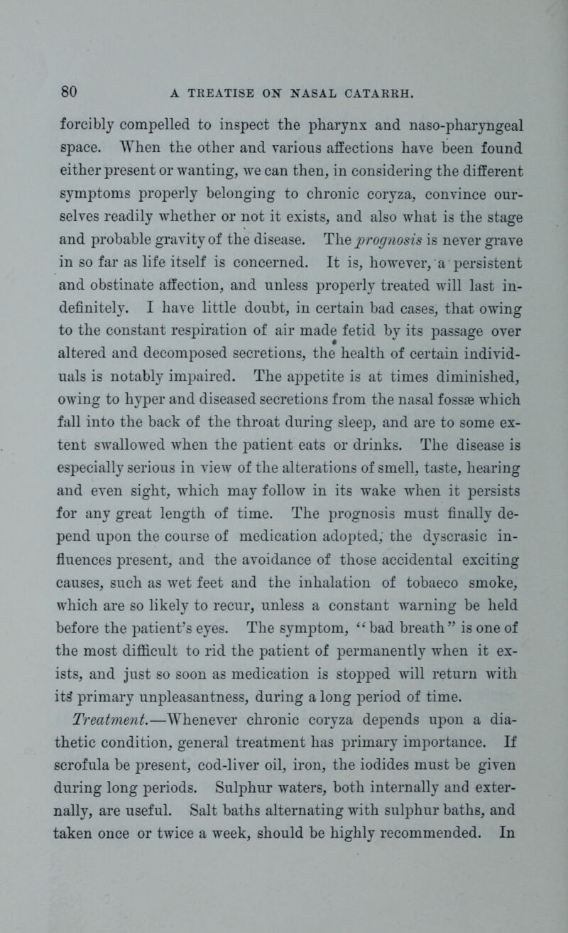 forcibly compelled to inspect the pharynx and naso-pharyngeal space. When the other and various affections have been found either present or wanting, we can then, in considering the different symptoms properly belonging to chronic coryza, convince our- selves readily whether or not it exists, and also what is the stage and probable gravity of the disease. The prognosis is never grave in so far as life itself is concerned. It is, however, a persistent and obstinate affection, and unless properly treated will last in- definitely. I have little doubt, in certain bad cases, that owing to the constant respiration of air made fetid by its passage over altered and decomposed secretions, the health of certain individ- uals is notably impaired. The appetite is at times diminished, owing to hyper and diseased secretions from the nasal fossae which fall into the back of the throat during sleep, and are to some ex- tent swallowed when the patient eats or drinks. The disease is especially serious in view of the alterations of smell, taste, hearing and even sight, which may follow in its wake when it persists for any great length of time. The prognosis must finally de- pend upon the course of medication adopted, the dyscrasic in- fluences present, and the avoidance of those accidental exciting causes, such as wet feet and the inhalation of tobaeco smoke, which are so likely to recur, unless a constant warning be held before the patient’s eyes. The symptom, “bad breath” is one of the most difficult to rid the patient of permanently when it ex- ists, and just so soon as medication is stopped will return with it£ primary unpleasantness, during a long period of time. Treatment.—Whenever chronic coryza depends upon a dia- thetic condition, general treatment has primary importance. If scrofula be present, cod-liver oil, iron, the iodides must be given during long periods. Sulphur waters, both internally and exter- nally, are useful. Salt baths alternating with sulphur baths, and taken once or twice a week, should be highly recommended. In