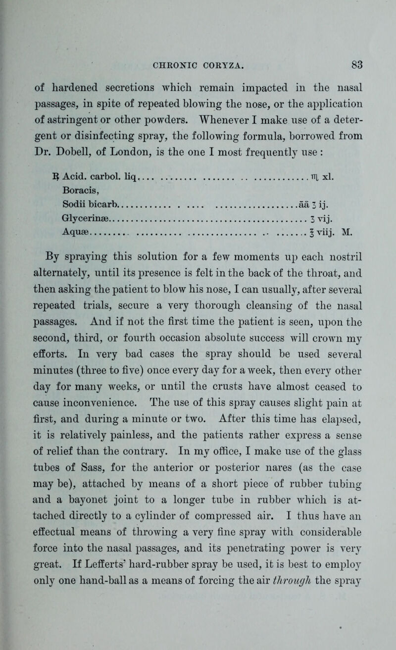 of hardened secretions which remain impacted in the nasal passages, in spite of repeated blowing the nose, or the application of astringent or other powders. Whenever I make nse of a deter- gent or disinfecting spray, the following formula, borrowed from Dr. Dobell, of London, is the one I most frequently use : 1$ Acid, carbol. liq v\ xl. Boracis, Sodii bicarb aa 3 ij. Glycerinae 3 vij. Aquae fviij. M. By spraying this solution for a few moments up each nostril alternately, until its presence is felt in the back of the throat, and then asking the patient to blow his nose, I can usually, after several repeated trials, secure a very thorough cleansing of the nasal passages. And if not the first time the patient is seen, upon the second, third, or fourth occasion absolute success will crown my efforts. In very bad cases the spray should be used several minutes (three to five) once every day for a week, then every other day for many weeks, or until the crusts have almost ceased to cause inconvenience. The use of this spray causes slight pain at first, and during a minute or two. After this time has elapsed, it is relatively painless, and the patients rather express a sense of relief than the contrary. In my office, I make use of the glass tubes of Sass, for the anterior or posterior nares (as the case may be), attached by means of a short piece of rubber tubing and a bayonet joint to a longer tube in rubber which is at- tached directly to a cylinder of compressed air. I thus have an effectual means of throwing a very fine spray with considerable force into the nasal passages, and its penetrating power is very great. If Lefferts’ hard-rubber spray be used, it is best to employ only one hand-ball as a means of forcing the air through the spray