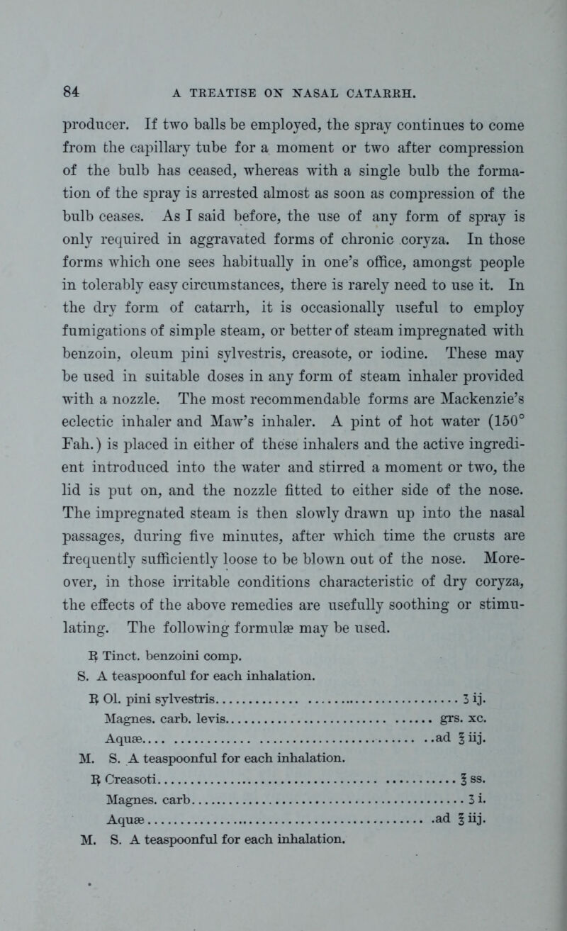 producer. If two balls be employed, the spray continues to come from the capillary tube for a moment or two after compression of the bulb has ceased, whereas with a single bulb the forma- tion of the spray is arrested almost as soon as compression of the bulb ceases. As I said before, the use of any form of spray is only required in aggravated forms of chronic coryza. In those forms which one sees habitually in one’s office, amongst people in tolerably easy circumstances, there is rarely need to use it. In the dry form of catarrh, it is occasionally useful to employ fumigations of simple steam, or better of steam impregnated with benzoin, oleum pini sylvestris, creasote, or iodine. These may be used in suitable doses in any form of steam inhaler provided with a nozzle. The most recommendable forms are Mackenzie’s eclectic inhaler and Maw’s inhaler. A pint of hot water (150° Fah.) is placed in either of these inhalers and the active ingredi- ent introduced into the water and stirred a moment or two, the lid is put on, and the nozzle fitted to either side of the nose. The impregnated steam is then slowly drawn up into the nasal passages, during five minutes, after which time the crusts are frequently sufficiently loose to be blown out of the nose. More- over, in those irritable conditions characteristic of dry coryza, the effects of the above remedies are usefully soothing or stimu- lating. The following formulae may be used. Tinct. benzoini comp. S. A teaspoonful for each inhalation. IJ 01. pini sylvestris 3 ij. Magnes. carb. levis grs. xc. Aquae ad § iij. M. S. A teaspoonful for each inhalation. IJ Creasoti 1 ss. Magnes. carb 3 i. Aquae ad §iij. M. S. A teaspoonful for each inhalation.