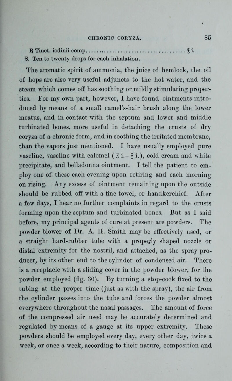 1$ Tinct. iodinii comp 1 i. S. Ten to twenty drops for each inhalation. The aromatic spirit of ammonia, the juice of hemlock, the oil of hops are also very useful adjuncts to the hot water, and the steam which comes off has soothing or mildly stimulating proper- ties. For my own part, however, I have found ointments intro- duced by means of a small camel’s-hair brush along the lower meatus, and in contact with the septum and lower and middle turbinated bones, more useful in detaching the crusts of dry coryza of a chronic form, and in soothing the irritated membrane, than the vapors just mentioned. I have usually employed pure vaseline, vaseline with calomel ( 3 i.- 1 i.)> cold cream and white precipitate, and belladonna ointment. I tell the patient to em- ploy one of these each evening upon retiring and each morning on rising. Any excess of ointment remaining upon the outside should be rubbed otf with a fine towel, or handkerchief. After a few days, I hear no further complaints in regard to the crusts forming upon the septum and turbinated bones. But as I said before, my principal agents of cure at present are powders. The powder blower of Dr. A. H. Smith may be effectively used, or a straight hard-rubber tube with a properly shaped nozzle or distal extremity for the nostril, and attached, as the spray pro- ducer, by its other end to the cylinder of condensed air. There is a receptacle with a sliding cover in the powder blower, for the powder employed (fig. 30). By turning a stop-cock fixed to the tubing at the proper time (just as with the spray), the air from the cylinder passes into the tube and forces the powder almost everywhere throughout the nasal passages. The amount of force of the compressed air used may be accurately determined and regulated by means of a gauge at its upper extremity. These powders should be employed every day, every other day, twice a week, or once a week, according to their nature, composition and
