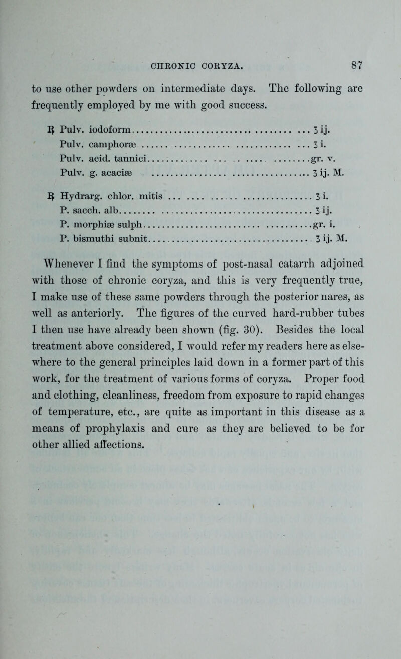 to use other powders on intermediate days. The following are frequently employed by me with good success. Pulv. iodoform 3 ij. Pulv. camphorae 3 i. Pulv. acid, tannici gr. v. Pulv. g. acacise 3 ij. M. Hydrarg. chlor. mitis 3 i. P. sacch. alb 3 ij. P. morphiae sulph gr. i. P. bismuthi subnit 3 ij. M. Whenever I find the symptoms of post-nasal catarrh adjoined with those of chronic coryza, and this is very frequently true, I make use of these same powders through the posterior nares, as well as anteriorly. The figures of the curved hard-rubber tubes I then use have already been shown (fig. 30). Besides the local treatment above considered, I would refer my readers here as else- where to the general principles laid down in a former part of this work, for the treatment of various forms of coryza. Proper food and clothing, cleanliness, freedom from exposure to rapid changes of temperature, etc., are quite as important in this disease as a means of prophylaxis and cure as they are believed to be for other allied affections.