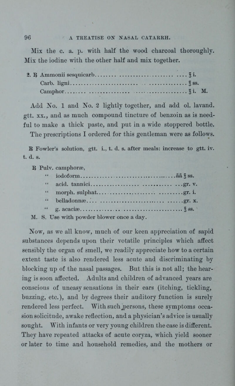 Mix the c. a. p. with half the wood charcoal thoroughly. Mix the iodine with the other half and mix together. 2. 1$ Ammonii sesquicarb § i. Carb. ligni § ss. Camphor 1 i. M. Add No. 1 and No. 2 lightly together, and add ol. lavand. gtt. xx., and as much compound tincture of benzoin as is need- ful to make a thick paste, and put in a wide stoppered bottle. The prescriptions I ordered for this gentleman were as follows. R Fowler’s solution, gtt. i., t. d. s. after meals: increase to gtt. iv. t. d. s. R Pulv. camphorae, ‘ ‘ iodoform ail \ ss. “ acid, tannici gr. v. “ morph, sulpkat gr. i. “ belladonnse gr. x. “ g. acacise § ss. M. S. Use with powder blower once a day. Now, as we all know, much of our keen appreciation of sapid substances depends upon their yotatile principles which affect sensibly the organ of smell, we readily appreciate how to a certain extent taste is also rendered less acute and discriminating by blocking up of the nasal passages. But this is not all; the hear- ing is soon affected. Adults and children of advanced years are conscious of uneasy sensations in their ears (itching, tickling, buzzing, etc.), and by degrees their auditory function is surely rendered less perfect. With such ^persons, these symptoms occa- sion solicitude, awake reflection, and a physician’s advice is usually sought. With infants or very young children the case is different. They have repeated attacks of acute coryza, which yield sooner or later to time and household remedies, and the mothers or