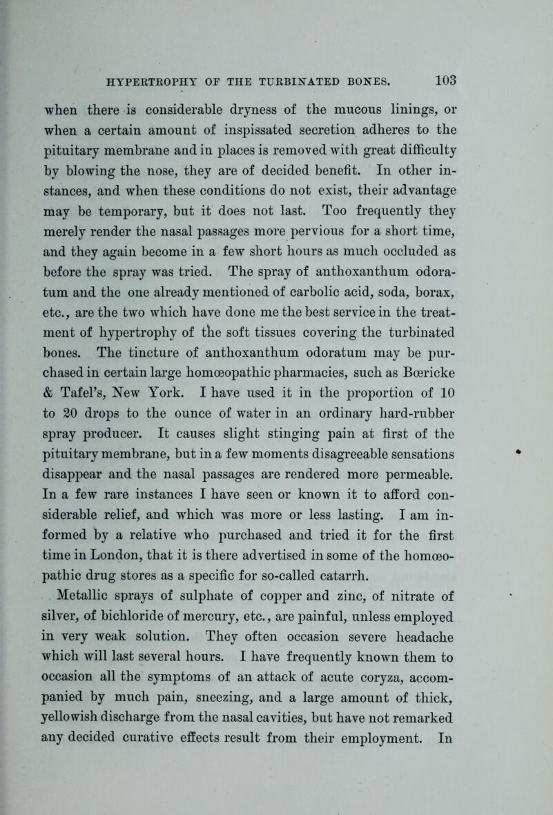 when there is considerable dryness of the mucous linings, or when a certain amount of inspissated secretion adheres to the pituitary membrane and in places is removed with great difficulty by blowing the nose, they are of deoided benefit. In other in- stances, and when these conditions do not exist, their advantage may be temporary, but it does not last. Too frequently they merely render the nasal passages more pervious for a short time, and they again become in a few short hours as much occluded as before the spray was tried. The spray of anthoxanthum odora- tum and the one already mentioned of carbolic acid, soda, borax, etc., are the two which have done me the best service in the treat- ment of hypertrophy of the soft tissues covering the turbinated bones. The tincture of anthoxanthum odoratum may be pur- chased in certain large homoeopathic pharmacies, such as Boericke & Tafel’s, New York. I have used it in the proportion of 10 to 20 drops to the ounce of water in an ordinary hard-rubber spray producer. It causes slight stinging pain at first of the pituitary membrane, but in a few moments disagreeable sensations disappear and the nasal passages are rendered more permeable. In a few rare instances I have seen or known it to afford con- siderable relief, and which was more or less lasting. I am in- formed by a relative who purchased and tried it for the first time in London, that it is there advertised in some of the homoeo- pathic drug stores as a specific for so-called catarrh. Metallic sprays of sulphate of copper and zinc, of nitrate of silver, of bichloride of mercury, etc., are painful, unless employed in very weak solution. They often occasion severe headache which will last several hours. I have frequently known them to occasion all the symptoms of an attack of acute coryza, accom- panied by much pain, sneezing, and a large amount of thick, yellowish discharge from the nasal cavities, but have not remarked any decided curative effects result from their employment. In