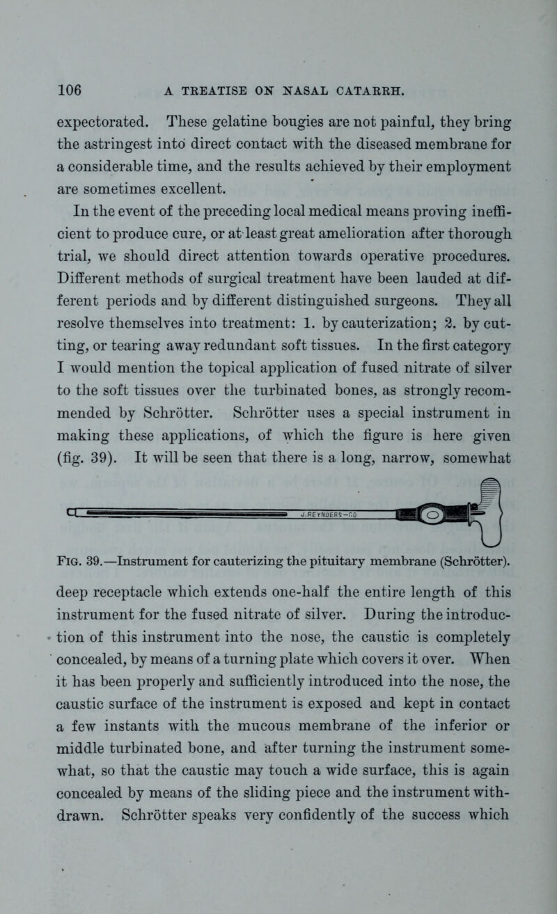 expectorated. These gelatine bougies are not painful, they bring the astringest into direct contact with the diseased membrane for a considerable time, and the results achieved by their employment are sometimes excellent. In the event of the preceding local medical means proving ineffi- cient to produce cure, or at-least great amelioration after thorough trial, we should direct attention towards operative procedures. Different methods of surgical treatment have been lauded at dif- ferent periods and by different distinguished surgeons. They all resolve themselves into treatment: 1. by cauterization; 2. by cut- ting, or tearing away redundant soft tissues. In the first category I would mention the topical application of fused nitrate of silver to the soft tissues over the turbinated bones, as strongly recom- mended by Schrotter. Schrotter uses a special instrument in making these applications, of which the figure is here given (fig. 39). It will be seen that there is a long, narrow, somewhat Q- ^^■—B J.FGr.U'EfiS-'Ci Fig. 39.—Instrument for cauterizing the pituitary membrane (Schrotter). deep receptacle which extends one-half the entire length of this instrument for the fused nitrate of silver. During theintroduc- • tion of this instrument into the nose, the caustic is completely concealed, by means of a turning plate which covers it over. When it has been properly and sufficiently introduced into the nose, the caustic surface of the instrument is exposed and kept in contact a few instants with the mucous membrane of the inferior or middle turbinated bone, and after turning the instrument some- what, so that the caustic may touch a wide surface, this is again concealed by means of the sliding piece and the instrument with- drawn. Schrotter speaks very confidently of the success which