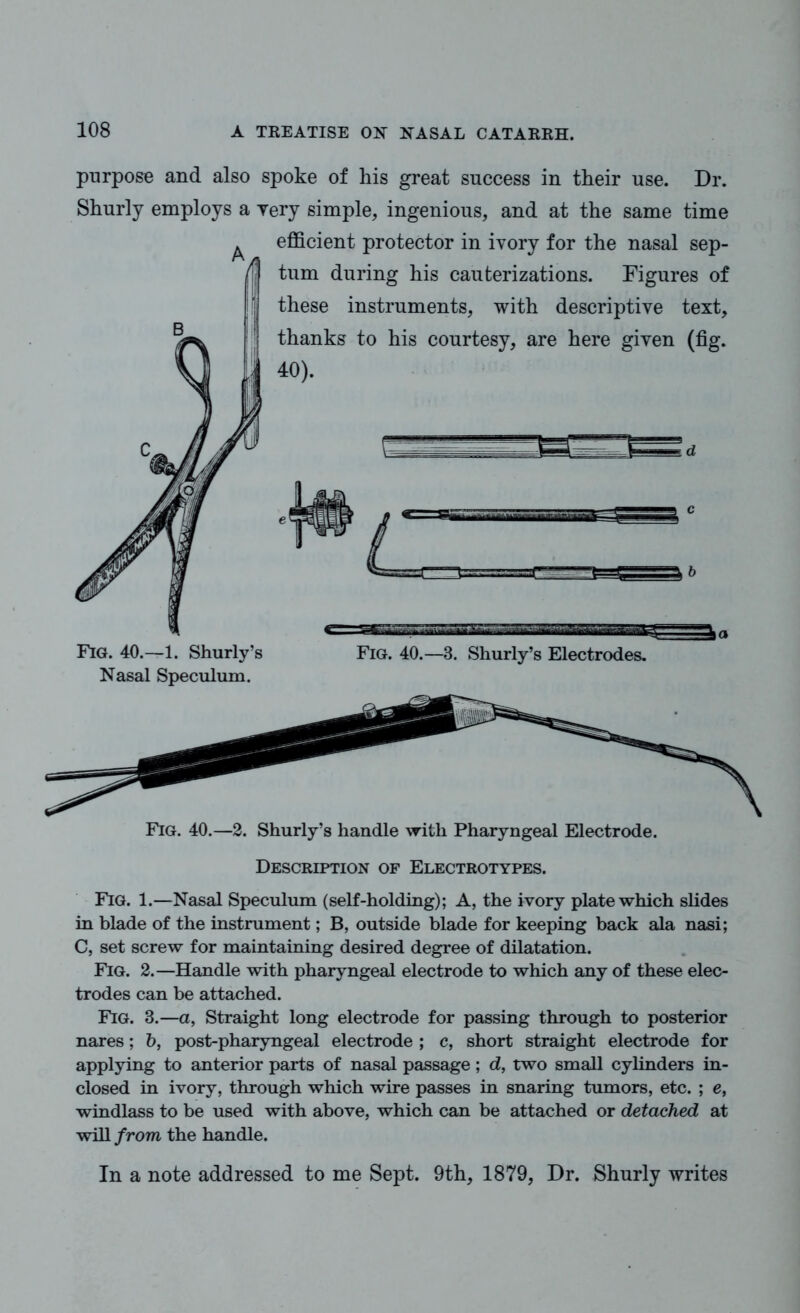 purpose and also spoke of his great success in their use. Dr. Shurly employs a Yery simple, ingenious, and at the same time efficient protector in ivory for the nasal sep- these instruments, with descriptive text, thanks to his courtesy, are here given (fig. 40). £Z Fig. 40.—1. Shurly’s Nasal Speculum. Fig. 40.—3. Shurly’s Electrodes. Fig. 40.—2. Shurly’s handle with Pharyngeal Electrode. Description of Electrotypes. Fig. 1.—Nasal Speculum (self-holding); A, the ivory plate which slides in blade of the instrument; B, outside blade for keeping back ala nasi; C, set screw for maintaining desired degree of dilatation. Fig. 2.—Handle with pharyngeal electrode to which any of these elec- trodes can be attached. Fig. 3.—a, Straight long electrode for passing through to posterior nares; b, post-pharyngeal electrode ; c, short straight electrode for applying to anterior parts of nasal passage; d, two small cylinders in- closed in ivory, through which wire passes in snaring tumors, etc. ; e, windlass to be used with above, which can be attached or detached at will from the handle. In a note addressed to me Sept. 9th, 1879, Dr. Shurly writes