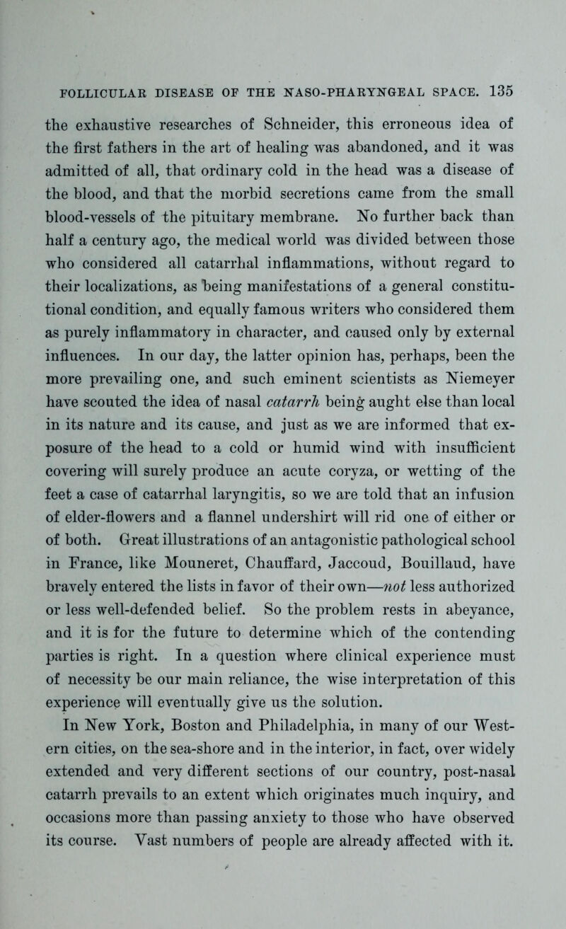 the exhaustive researches of Schneider, this erroneous idea of the first fathers in the art of healing was abandoned, and it was admitted of all, that ordinary cold in the head was a disease of the blood, and that the morbid secretions came from the small blood-vessels of the pituitary membrane. No further back than half a century ago, the medical world was divided between those who considered all catarrhal inflammations, without regard to their localizations, as being manifestations of a general constitu- tional condition, and equally famous writers who considered them as purely inflammatory in character, and caused only by external influences. In our day, the latter opinion has, perhaps, been the more prevailing one, and such eminent scientists as Niemeyer have scouted the idea of nasal catarrh being aught else than local in its nature and its cause, and just as we are informed that ex- posure of the head to a cold or humid wind with insufficient covering will surely produce an acute coryza, or wetting of the feet a case of catarrhal laryngitis, so we are told that an infusion of elder-flowers and a flannel undershirt will rid one of either or of both. Great illustrations of an antagonistic pathological school in France, like Mouneret, Chauffard, Jaccoud, Bouillaud, have bravely entered the lists in favor of their own—not less authorized or less well-defended belief. So the problem rests in abeyance, and it is for the future to determine which of the contending parties is right. In a question where clinical experience must of necessity be our main reliance, the wise interpretation of this experience will eventually give us the solution. In New York, Boston and Philadelphia, in many of our West- ern cities, on the sea-shore and in the interior, in fact, over widely extended and very different sections of our country, post-nasal catarrh prevails to an extent which originates much inquiry, and occasions more than passing anxiety to those who have observed its course. Vast numbers of people are already affected with it.