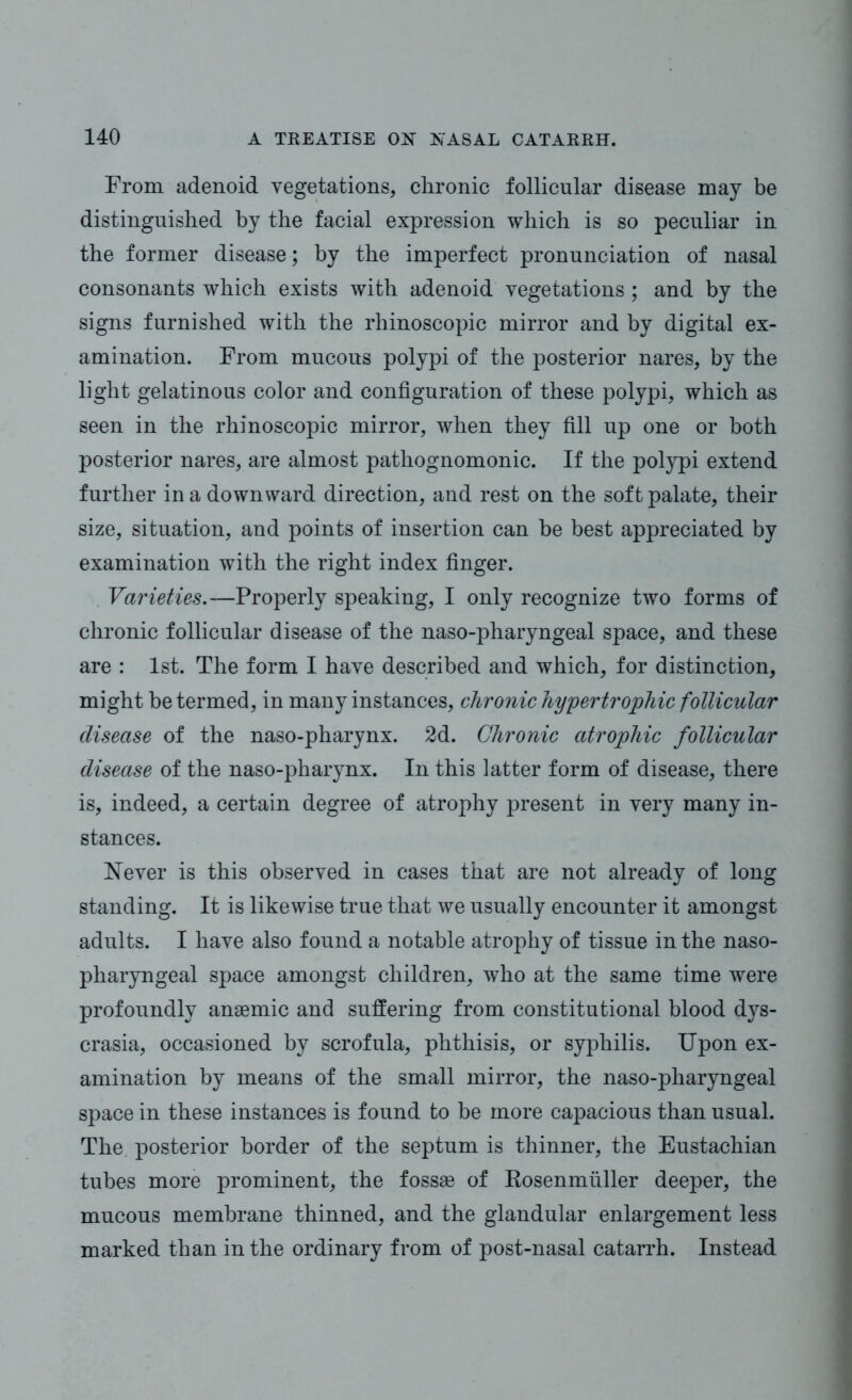 From adenoid vegetations, chronic follicular disease may be distinguished by the facial expression which is so peculiar in the former disease; by the imperfect pronunciation of nasal consonants which exists Avith adenoid vegetations ; and by the signs furnished with the rhinoscopic mirror and by digital ex- amination. From mucous polypi of the posterior nares, by the light gelatinous color and configuration of these polypi, which as seen in the rhinoscopic mirror, when they fill up one or both posterior nares, are almost pathognomonic. If the polypi extend further in a downward direction, and rest on the soft palate, their size, situation, and points of insertion can be best appreciated by examination with the right index finger. Varieties.—Properly speaking, I only recognize two forms of chronic follicular disease of the naso-pharyngeal space, and these are : 1st. The form I have described and which, for distinction, might be termed, in many instances, chronic hypertrophic follicular disease of the naso-pharynx. 2d. Chronic atrophic follicular disease of the naso-pharynx. In this latter form of disease, there is, indeed, a certain degree of atrophy present in very many in- stances. Never is this observed in cases that are not already of long standing. It is likewise true that we usually encounter it amongst adults. I have also found a notable atrophy of tissue in the naso- pharyngeal space amongst children, who at the same time were profoundly anaemic and suffering from constitutional blood dys- crasia, occasioned by scrofula, phthisis, or syphilis. Upon ex- amination by means of the small mirror, the naso-pharyngeal space in these instances is found to be more capacious than usual. The posterior border of the septum is thinner, the Eustachian tubes more prominent, the fossae of Rosenmuller deeper, the mucous membrane thinned, and the glandular enlargement less marked than in the ordinary from of post-nasal catarrh. Instead