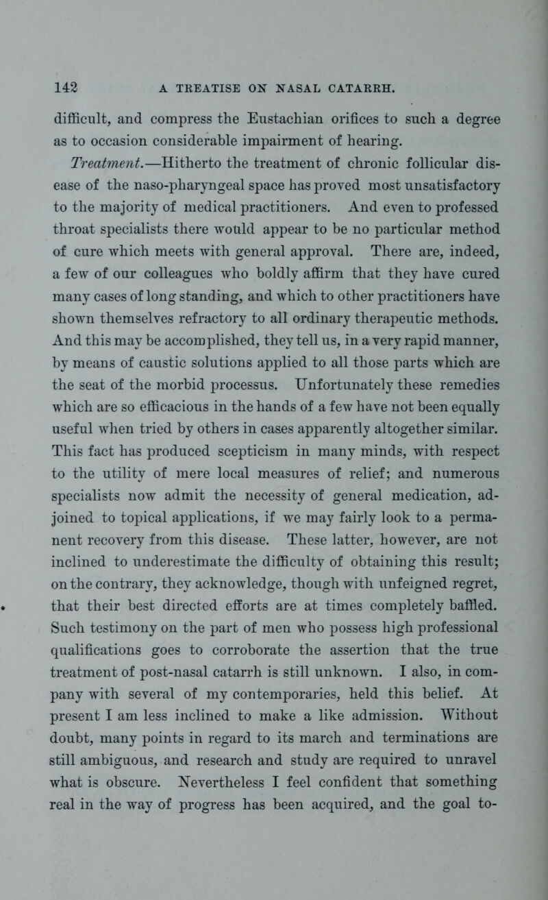 difficult, and compress the Eustachian orifices to such a degree as to occasion considerable impairment of hearing. Treatment.—Hitherto the treatment of chronic follicular dis- ease of the naso-pharyngeal space has proved most unsatisfactory to the majority of medical practitioners. And even to professed throat specialists there would appear to be no particular method of cure which meets with general approval. There are, indeed, a few of our colleagues who boldly affirm that they have cured many cases of long standing, and which to other practitioners have shown themselves refractory to all ordinary therapeutic methods. And this may be accomplished, they tell us, in a very rapid manner, by means of caustic solutions applied to all those parts which are the seat of the morbid processus. Unfortunately these remedies which are so efficacious in the hands of a few have not been equally useful when tried by others in cases apparently altogether similar. This fact has produced scepticism in many minds, with respect to the utility of mere local measures of relief; and numerous specialists now admit the necessity of general medication, ad- joined to topical applications, if we may fairly look to a perma- nent recovery from this disease. These latter, however, are not inclined to underestimate the difficulty of obtaining this result; on the contrary, they acknowledge, though with unfeigned regret, that their best directed efforts are at times completely baffled. Such testimony on the part of men who possess high professional qualifications goes to corroborate the assertion that the true treatment of post-nasal catarrh is still unknown. I also, in com- pany with several of my contemporaries, held this belief. At present I am less inclined to make a like admission. Without doubt, many points in regard to its march and terminations are still ambiguous, and research and study are required to unravel what is obscure. Nevertheless I feel confident that something real in the way of progress has been acquired, and the goal to-