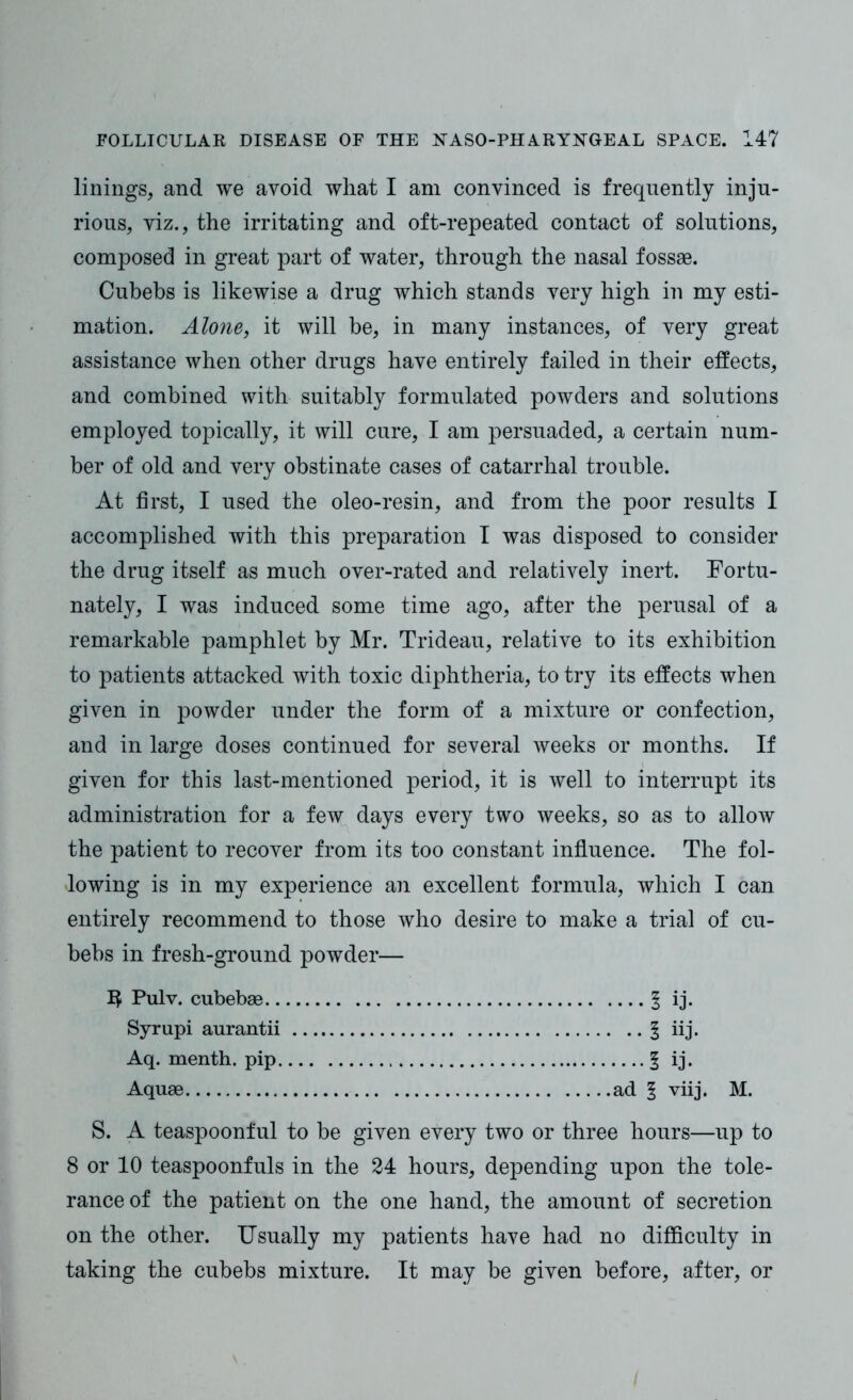 linings, and we avoid what I am convinced is frequently inju- rious, viz., the irritating and oft-repeated contact of solutions, composed in great part of water, through the nasal fossae. Cubebs is likewise a drug which stands very high in my esti- mation. Alone, it will be, in many instances, of very great assistance when other drugs have entirely failed in their effects, and combined with suitably formulated powders and solutions employed topically, it will cure, I am persuaded, a certain num- ber of old and very obstinate cases of catarrhal trouble. At first, I used the oleo-resin, and from the poor results I accomplished with this preparation I was disposed to consider the drug itself as much over-rated and relatively inert. Fortu- nately, I was induced some time ago, after the perusal of a remarkable pamphlet by Mr. Trideau, relative to its exhibition to patients attacked with toxic diphtheria, to try its effects when given in powder under the form of a mixture or confection, and in large doses continued for several weeks or months. If given for this last-mentioned period, it is well to interrupt its administration for a few days every two weeks, so as to allow the patient to recover from its too constant influence. The fol- lowing is in my experience an excellent formula, which I can entirely recommend to those who desire to make a trial of cu- bebs in fresh-ground powder— 1$ Pulv. cubebae § ij. Syrupi aurantii 1 iij. Aq. menth. pip 5 ij* Aquae ad § viij. M. S. A teaspoonful to be given every two or three hours—up to 8 or 10 teaspoonfuls in the 24 hours, depending upon the tole- rance of the patient on the one hand, the amount of secretion on the other. Usually my patients have had no difficulty in taking the cubebs mixture. It may be given before, after, or