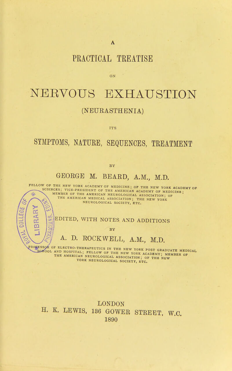 PRACTICAL TREATISE ON NERVOUS EXHAUSTION (NEURASTHENIA) ITS SYMPTOMS. NATURE, SEQUENCES, TREATMENT BY GEORGE M. BEARD, A.M., M.D. FBLLOW OP THE NEW YORK ACADEMY OF MEDICINE ; OF THE NEW YORK ACADEMY OP sciences; vice-president of the American academy of medicine • ■>v member of the AMERICAN NEUROLOGICAL ASSOCIATION' OF THE AMERICAN MEDICAL ASSOCIATION ; THE NEW YORK NEUROLOGICAL SOCIETY, ETC. |;]EDITED, WITH NOTES AND ADDITIONS 5/ BY J A. D. ROCKWELL, A.M., M.D. THE AMERICAN NEUROLOGICAL ASSOCIATION; OF THE NEW YORK NBUROLOGICAL SOCIETY, ETC. ¥■ > C3 / LU / 11 < _l 1 C3 1 CQ {■A J ROBE LONDON H. K. LEWIS. 186 GOWER STREET. W.C. 1890