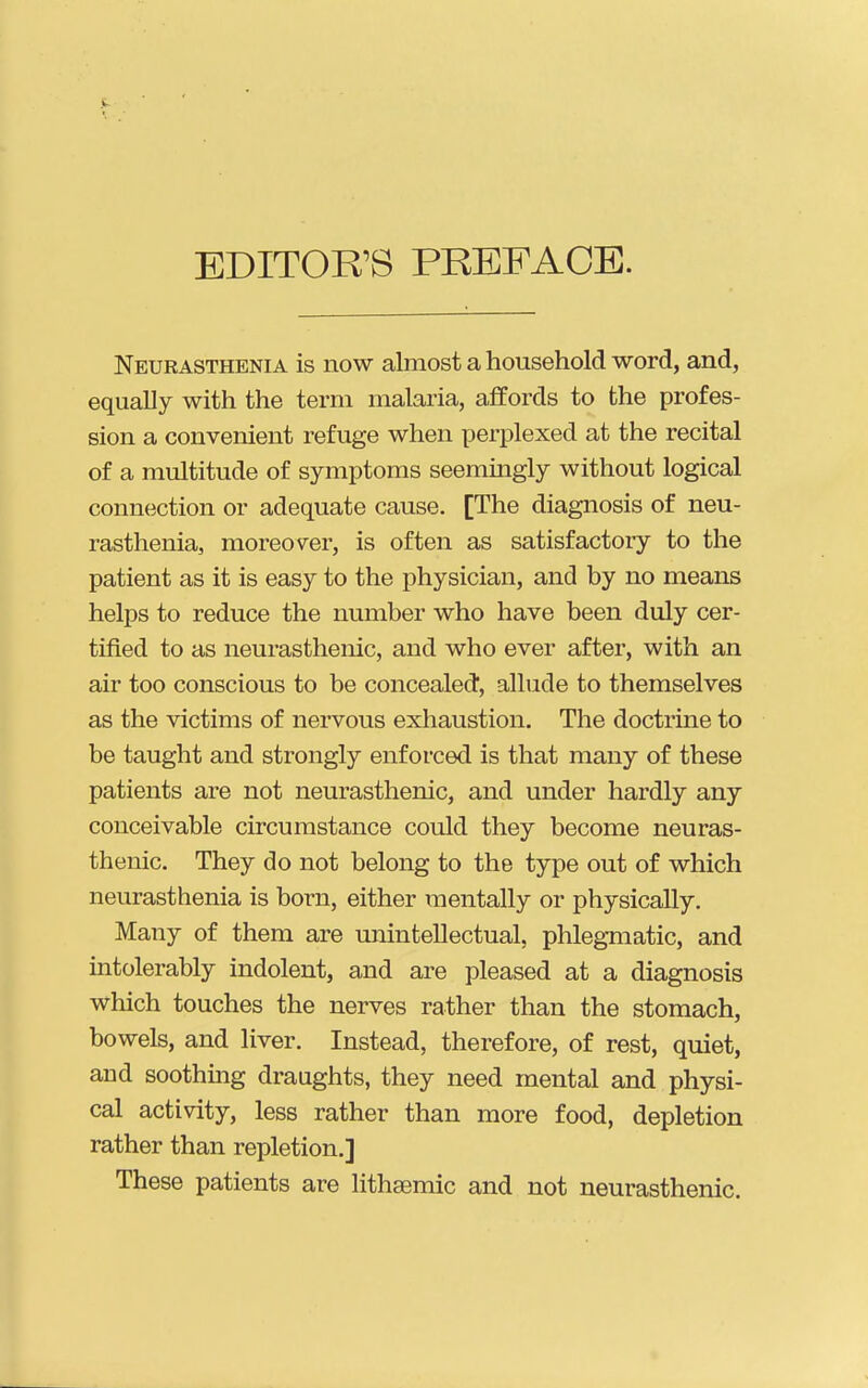 EDITOR'S PREFACE. Neurasthenia is now almost a household word, and, equally with the term malaria, affords to the profes- sion a convenient refuge when perplexed at the recital of a multitude of symptoms seemingly without logical connection or adequate cause. [The diagnosis of neu- rasthenia, moreover, is often as satisfactory to the patient as it is easy to the physician, and by no means helps to reduce the number who have been duly cer- tified to as neurasthenic, and who ever after, with an air too conscious to be concealed, allude to themselves as the victims of nervous exhaustion. The doctrine to be taught and strongly enforced is that many of these patients are not neurasthenic, and under hardly any conceivable circumstance could they become neuras- thenic. They do not belong to the type out of which neurasthenia is born, either mentally or physically. Many of them are unintellectual, phlegmatic, and intolerably indolent, and are pleased at a diagnosis which touches the nerves rather than the stomach, bowels, and liver. Instead, therefore, of rest, quiet, and soothmg draughts, they need mental and physi- cal activity, less rather than more food, depletion rather than repletion.] These patients are lithsemic and not neurasthenic.