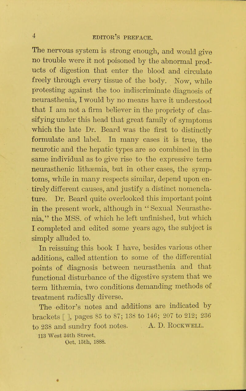 The nervous system is strong enough, and would give no trouble were it not poisoned by the abnormal prod- ucts of digestion that enter the blood and circulate freely through every tissue of the body. Now, while protesting against the too indiscriminate diagnosis of neurastheuia, I would by no means have it understood that I am not a firm believer in the propriety of clas- sifying under this head that great family of symptoms which the late Dr. Beard was the first to distinctly formulate and label. In many cases it is true, the neurotic and the hepatic types are so combined in the same individual as to give rise to the expressive terra neurasthenic lithsemia, but in other cases, the symp- toms, while in many respects similar, depend upon en- tirely different causes, and justify a distinct nomencla- ture. Dr. Beard quite overlooked this important point in the present work, although in Sexual Neurasthe- nia, the MSS. of which he left unfinished, but which I completed and edited some years ago, the subject is simply alluded to. In reissuing this book I have, besides various other additions, called attention to some of the differential points of diagnosis between neurasthenia and that functional disturbance of the digestive system that we term litheemia, two conditions demanding methods of treatment radically diverse. The editor's notes and additions are indicated by brackets [ ], pages 85 to 87; 138 to 146; 207 to 212; 236 to 238 and sundry foot notes. A. D. Rockwell. 113 West 34th Street, Oct. 15th, 1888.