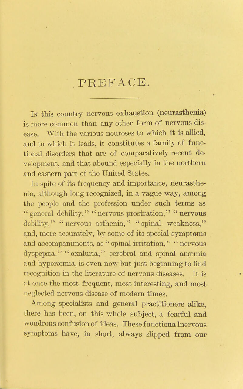. PBEFACE. In this country nervous exhaustion (neurasthenia) is more common than any other form of nervous dis- ease. With the various neuroses to which it is alMed, and to which it leads, it constitutes a family of func- tional disorders that are of comparatively recent de- velopment, and that abomid especially in the northern and eastern part of the United States. In spite of its frequency and importance, neurasthe- nia, although long recognized, in a vague way, among the people and the profession under such terms as general debihty, nervous prostration, nervous debihty,  liervous asthenia, spinal weakness, and, more accurately, by some of its special symptoms and accompaniments, as  spinal irritation,  nervous dyspepsia, oxaluria, cerebral and spinal anaemia and hyperaemia, is even now but just beginning to find recognition in the literature of nervous diseases. It is a,t once the most frequent, most interesting, and most neglected nervous disease of modem times. Among specialists and general practitioners alike, there has been, on this whole subject, a fearful and wondrous confusion of ideas. These functiona Inei-vous 83miptoms have, in short, always shpped from our