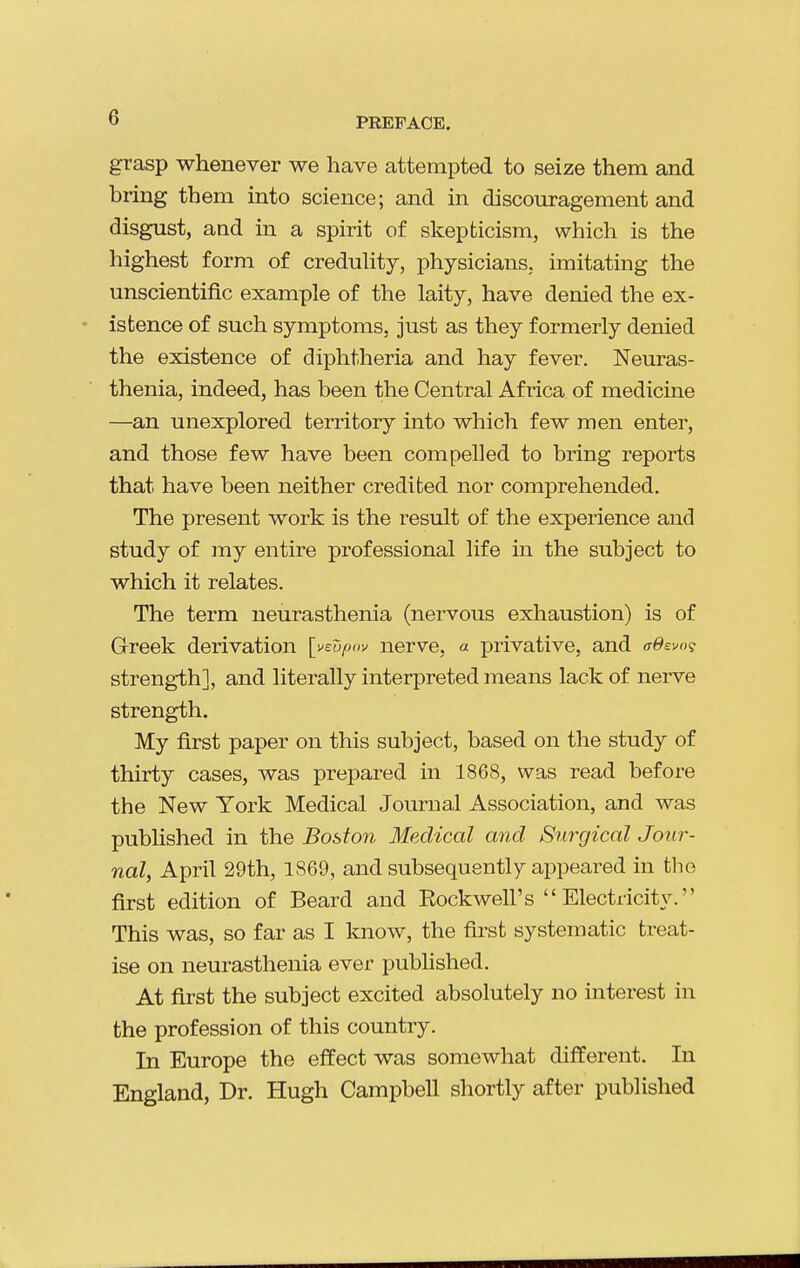 grasp whenever we have attempted to seize them and bring them into science; and in discouragement and disgust, and in a spirit of skepticism, which is the highest form of creduUty, physicians, imitating the unscientific example of the laity, have denied the ex- istence of such symptoms, just as they formerly denied the existence of diphtheria and hay fever. Neuras- thenia, indeed, has been the Central Africa of medicine —an unexplored territory into which few men enter, and those few have been compelled to bring reports that have been neither credited nor comprehended. The present work is the result of the experience and study of my entire professional life in the subject to which it relates. The term neurasthenia (nervous exhaustion) is of Greek derivation [veupov nerve, a privative, and ff^evo? strength], and literally interpreted means lack of nerve strength. My first paper on this subject, based on the study of thirty cases, was prepared in 1868, was read before the New York Medical Journal Association, and was published in the Boston Medical and Surgical Jour- nal, April 29th, 1869, and subsequently appeared in the first edition of Beard and Eockwell's  Electricity. This was, so far as I loiow, the first systematic treat- ise on neurasthenia ever pubhshed. At first the subject excited absolutely no interest in the profession of this country. In Europe the effect was somewhat different. In England, Dr. Hugh Campbell shortly after published