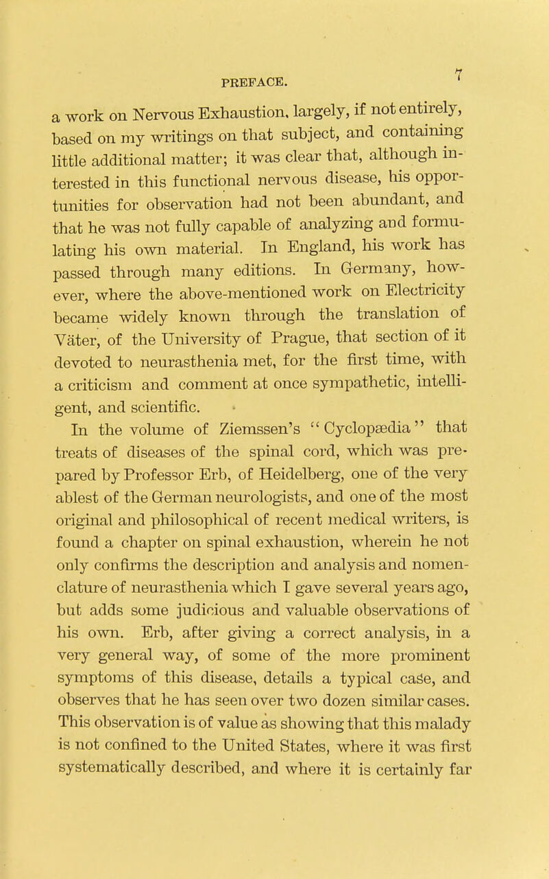 a work on Nervous Exhaustion, largely, if not entirely, based on my writings on that subject, and containing little additional matter; it was clear that, although in- terested in this functional nervous disease, his oppor- tunities for observation had not been abundant, and that he was not fully capable of analyzing and formu- lating his own material. In England, his work has passed through many editions. In Germany, how- ever, where the above-mentioned work on Electricity became widely known through the translation of Vater, of the University of Prague, that section of it devoted to neurasthenia met, for the first time, with a criticism and comment at once sympathetic, intelli- gent, and scientific. In the volume of Ziemssen's  Cyclopsedia that treats of diseases of the spinal cord, which was pre- pared by Professor Erb, of Heidelberg, one of the very ablest of the German neurologists, and one of the most original and philosophical of recent medical writers, is found a chapter on spinal exhaustion, wherein he not only confirms the description and analysis and nomen- clature of neurasthenia which I gave several years ago, but adds some judicious and valuable observations of his own. Erb, after giving a correct analysis, in a very general way, of some of the more prominent symptoms of this disease, details a typical cage, and observes that he has seen over two dozen similar cases. This observation is of value as showing that this malady is not confined to the United States, where it was first systematically described, and where it is certainly far