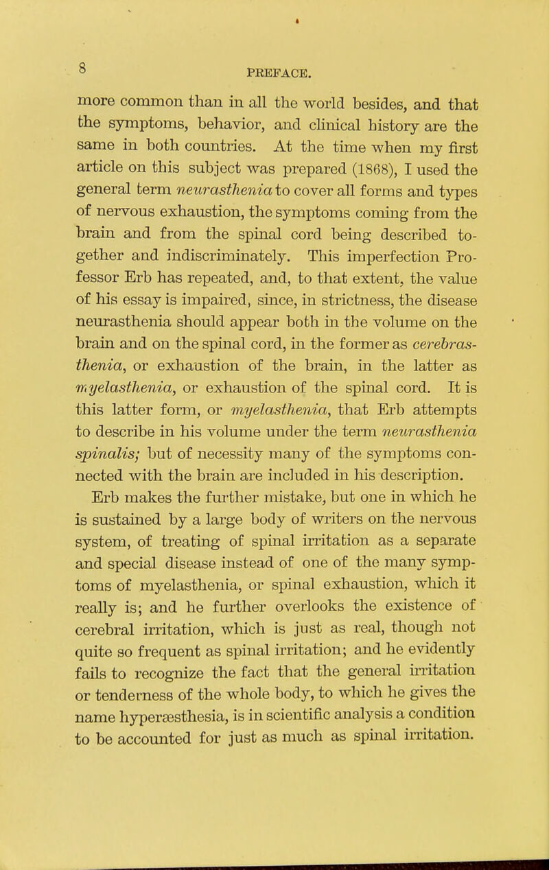 PREFACE. more common than in all the world besides, and that the symptoms, behavior, and clinical history are the same in both countries. At the time when my first article on this subject was prepared (1868), I used the general term neurasthenia to cover all forms and types of nervous exhaustion, the symptoms coming from the brain and from the spinal cord being described to- gether and indiscriminately. This imperfection Pro- fessor Erb has repeated, and, to that extent, the value of his essay is impaired, since, in strictness, the disease neurasthenia should appear both in the volume on the brain and on the spinal cord, in the former as cerebras- thenia, or exliaustion of the brain, in the latter as myelasthenia, or exhaustion of the spinal cord. It is this latter form, or myelasthenia, that Erb attempts to describe in his volume under the term neurasthenia spinalis; but of necessity many of the symptoms con- nected with the brain are included in his description. Erb makes the further ixiistake, but one in which he is sustained by a large body of writers on the nervous system, of treating of spinal irritation as a separate and special disease instead of one of the many symp- toms of myelasthenia, or spinal exhaustion, which it really is; and he further overlooks the existence of cerebral irritation, which is just as real, though not quite so frequent as spinal irritation; and he evidently fails to recognize the fact that the general irritation or tenderness of the whole body, to which he gives the name hyperjesthesia, is in scientific analysis a condition to be accounted for just as much as spinal irritation.