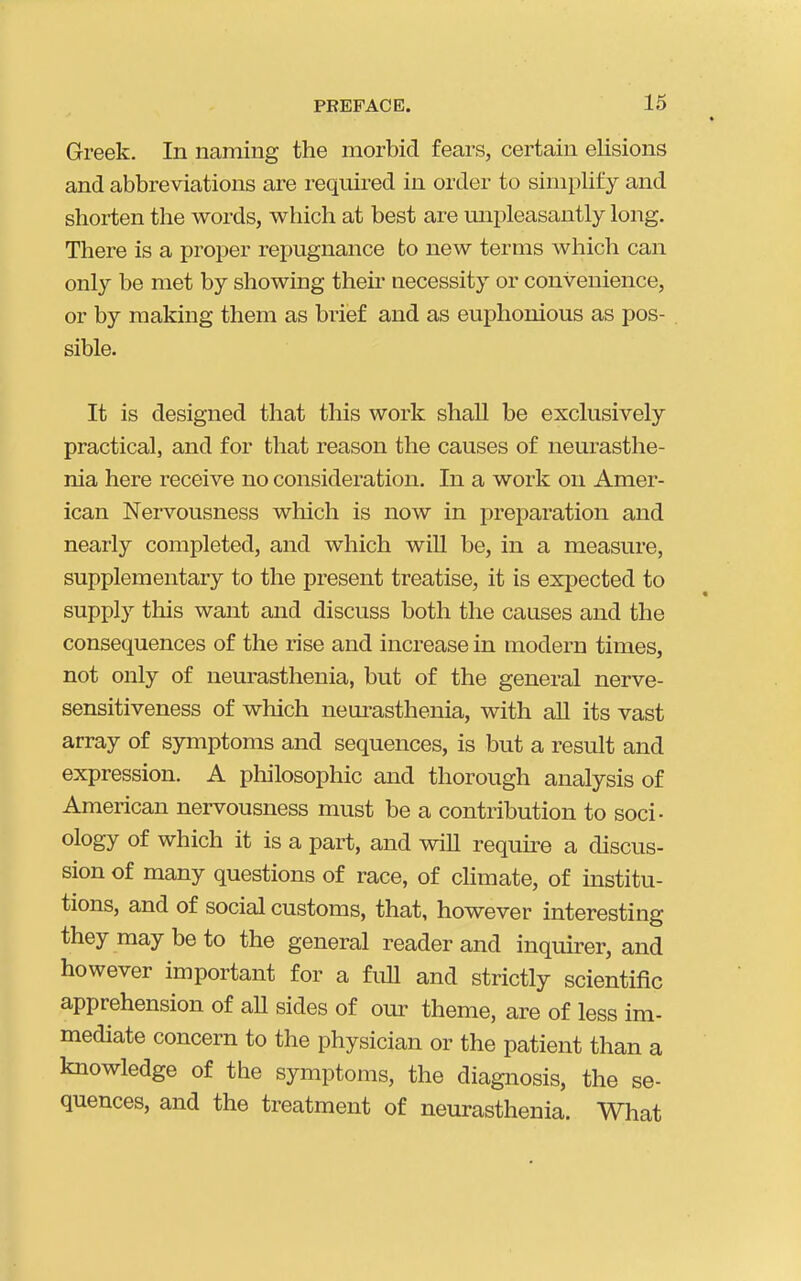 Greek. In naming the morbid fears, certain elisions and abbreviations are required in order to simplify and shorten the words, which at best are mipleasantly long. There is a proper repugnance to new terms which can only be met by showing their necessity or convenience, or by making them as brief and as euphonious as pos- sible. It is designed that this work shall be exclusively practical, and for that reason the causes of neurasthe- nia here receive no consideration. In a work on Amer- ican Nervousness wliich is now in preparation and nearly completed, and which will be, in a measure, supplementary to the present treatise, it is expected to supply this want and discuss both the causes and the consequences of the rise and increase in modern times, not only of neurasthenia, but of the general nerve- sensitiveness of wliich nem-asthenia, with all its vast array of symptoms and sequences, is but a result and expression. A philosophic and thorough analysis of American nervousness must be a contribution to soci- ology of which it is a part, and will require a discus- sion of many questions of race, of chmate, of institu- tions, and of social customs, that, however interesting they may be to the general reader and inquirer, and however important for a full and strictly scientific apprehension of all sides of our theme, are of less im- mediate concern to the physician or the patient than a knowledge of the symptoms, the diagnosis, the se- quences, and the treatment of neurasthenia. What