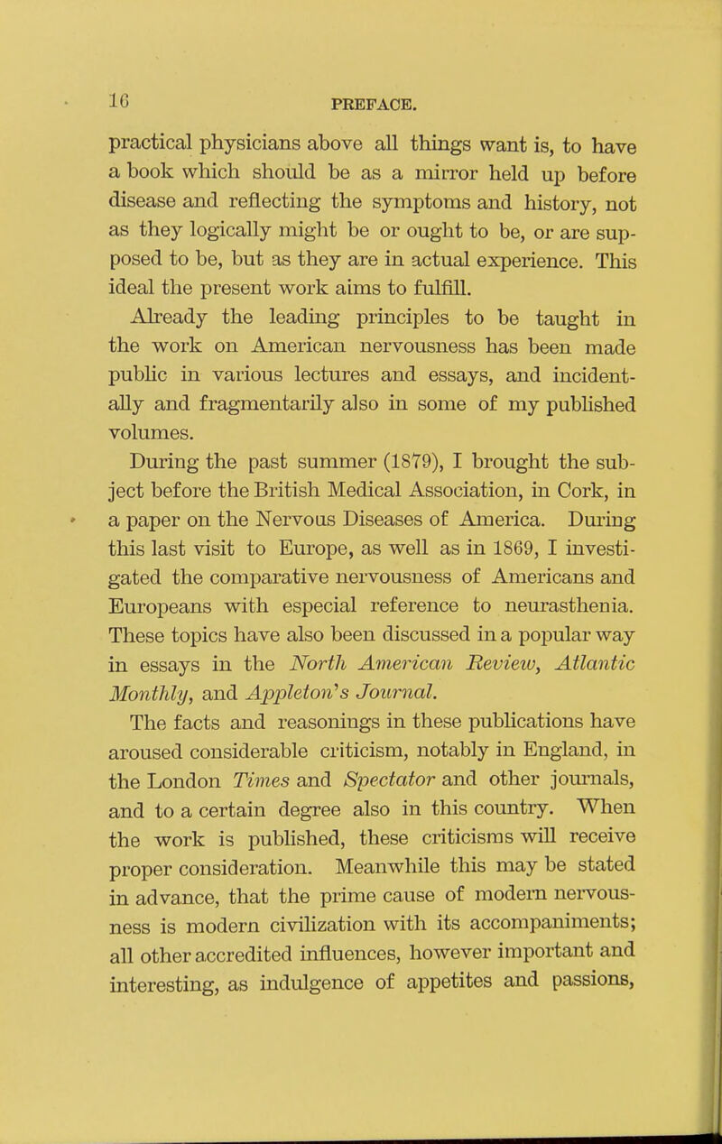 practical physicians above all things want is, to have a book which should be as a mirror held up before disease and reflecting the symptoms and history, not as they logically might be or ought to be, or are sup- posed to be, but as they are in actual experience. This ideal the present work aims to fulfill. Already the leading principles to be taught in the work on American nervousness has been made pubhc in various lectures and essays, and incident- ally and fragmentarily also in some of my pubhshed volumes. During the past summer (1879), I brought the sub- ject before the British Medical Association, in Cork, in a paper on the Nervous Diseases of America. Dm-ing this last visit to Europe, as well as in 1869, I investi- gated the comparative nervousness of Americans and Europeans with especial reference to neurasthenia. These topics have also been discussed in a popular way in essays in the North American Review, Atlantic Monthly, and Appleton^s Journal. The facts and reasonings in these pubhcations have aroused considerable criticism, notably in England, in the London Times and Spectator and other journals, and to a certain degree also in this coimtry. When the work is pubhshed, these criticisms will receive proper consideration. Meanwhile this may be stated in advance, that the prime cause of modem nei-vous- ness is modern civilization with its accompaniments; all other accredited influences, however important and interesting, as mdulgence of appetites and passions.