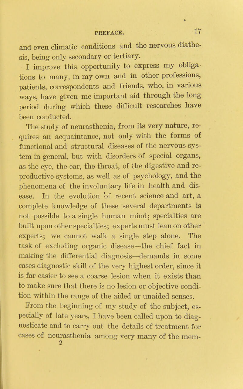 PREFACE. 1^ and even climatic conditions and the nervous diathe- sis, being only secondary or tertiary. I improve this opportunity to express my obhga- tions to many, in my own and in other professions, patients, correspondents and friends, who, m various ways, have given me important aid through the long period dm-ing which these difficult researches have been conducted. The study of neurasthenia, from its very nature, re- quires an acquaintance, not only with the forms of functional and structural diseases of the nervous sys- tem in general, but with disorders of special organs, as the eye, the ear, the throat, of the digestive and re- productive systems, as well as of psychology, and the phenomena of the involuntary life in health and dis- ease. In the evolution of recent science and art, a complete knowledge of these several departments is not possible to a single human mind; specialties are built upon other specialties; experts must lean on other experts; we cannot walk a single step alone. The task of excluding organic disease —the chief fact in making the differential diagnosis—demands in some cases diagnostic skill of the very highest order, since it is far easier to see a coarse lesion when it exists than to make sure that there is no lesion or objective condi- tion within the range of the aided or unaided senses. From the beginning of my study of the subject, es- pecially of late years, I have been called upon to diag- nosticate and to carry out the details of treatment for cases of neurasthenia among very many of the mem-