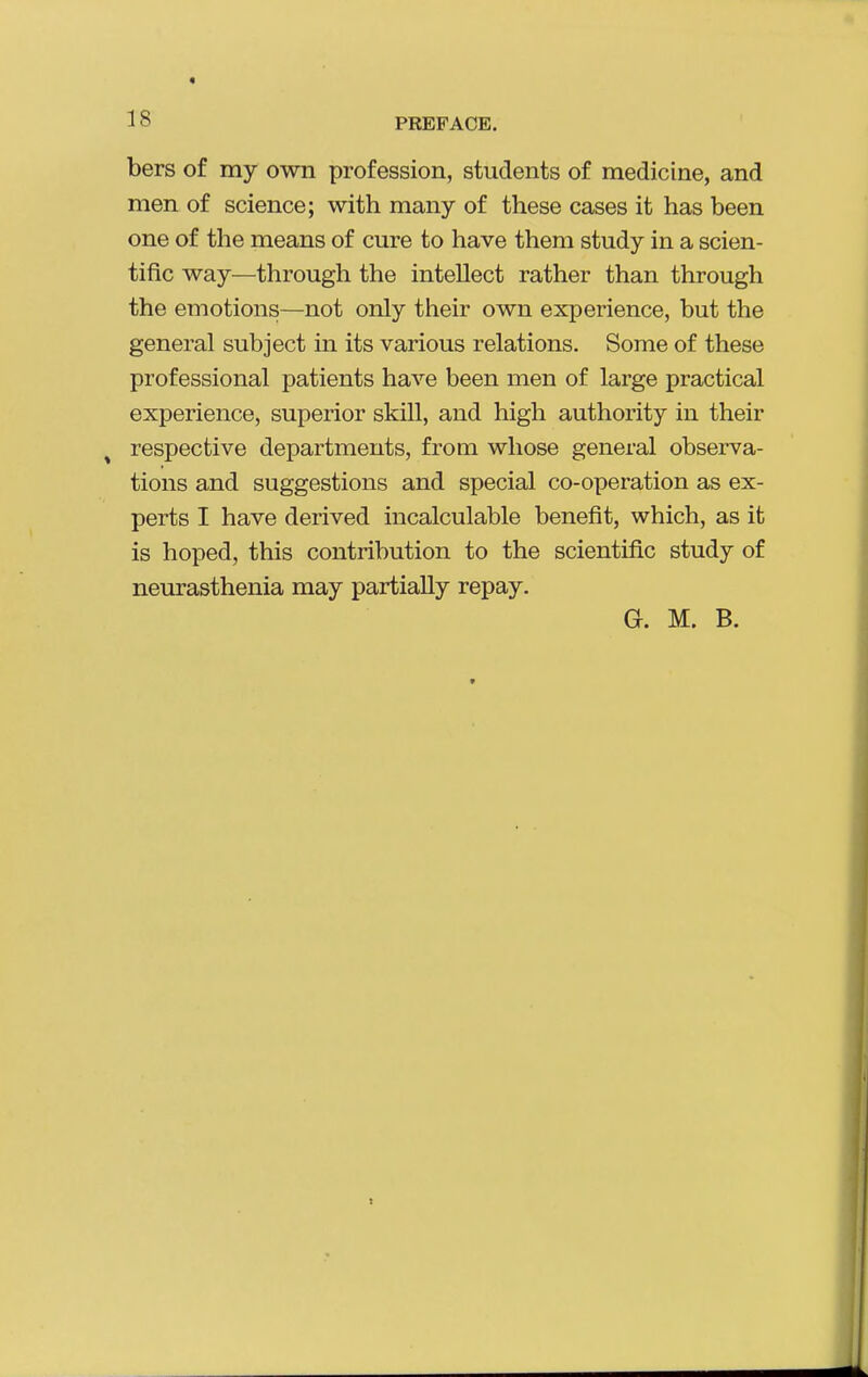 bers of my own profession, students of medicine, and men of science; with many of these cases it has been one of the means of cure to have them study in a scien- tific way—through the intellect rather than through the emotions—not only their own experience, but the general subject in its various relations. Some of these professional patients have been men of large practical experience, superior skill, and high authority in their ^ respective departments, from whose general observa- tions and suggestions and special co-operation as ex- perts I have derived incalculable benefit, which, as it is hoped, this contribution to the scientific study of neurasthenia may partially repay. G. M. B.