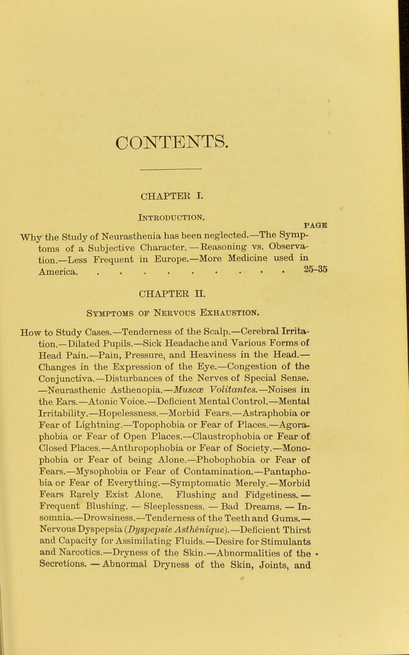 CONTENTS. CHAPTER L Introduction. PAGK Why the Study of Neurasthenia has been neglected.—The Symp- toms of a Subjective Character. — Reasoning vs. Observa- tion.—Less Frequent in Europe.—More Medicine used in America • ... 25-35 CHAPTER n. Symptoms of Nervous Exhaustion. How to Study Cases.—Tenderness of the Scalp.—Cerebral Irrita- tion.—Dilated Pupils.—Sick Headache and Various Forms of Head Pain.—Pain, Pressure, and Heaviness in the Head.— Changes in the Expression of the Eye.—Congestion of the Conjunctiva.—Disturbances of the Nerves of Special Sense. —Neurasthenic Asthenopia.—Muscce Volitantes.—Noises in the Ears.—Atonic Voice.—Deficient Mental Control.—Mental Irritability.—Hopelessness.—Morbid Fears.—Astraphobia or Fear of Lightning.—Topophobia or Fear of Places.—Agora- phobia or Fear of Open Places.—Claustrophobia or Fear of Closed Places.—Anthropophobia or Fear of Society.—Mono- phobia or Fear of being Alone.—Phobophobia or Fear of Fears.—Mysophobia or Fear of Contamination.—Pantapho- bia or Fear of Everything.—Symptomatic Merely.—Morbid Fears Rarely Exist Alone. Flushing and Fidgetiness.— Frequent Blushing. — Sleeplessness. — Bad Dreams. — In- somnia.—Drowsiness.—Tenderness of the Teeth and Gums.— Nervous Dyspepsia (Byspepsie AstMnique).—Deficient Thirst and Capacity for Assimilating Fluids.—Desire for Stimulants and Narcotics.—Dryness of the Skin.—Abnormalities of the • Secretions. — Abnormal Dryness of the Skin, Joints, and