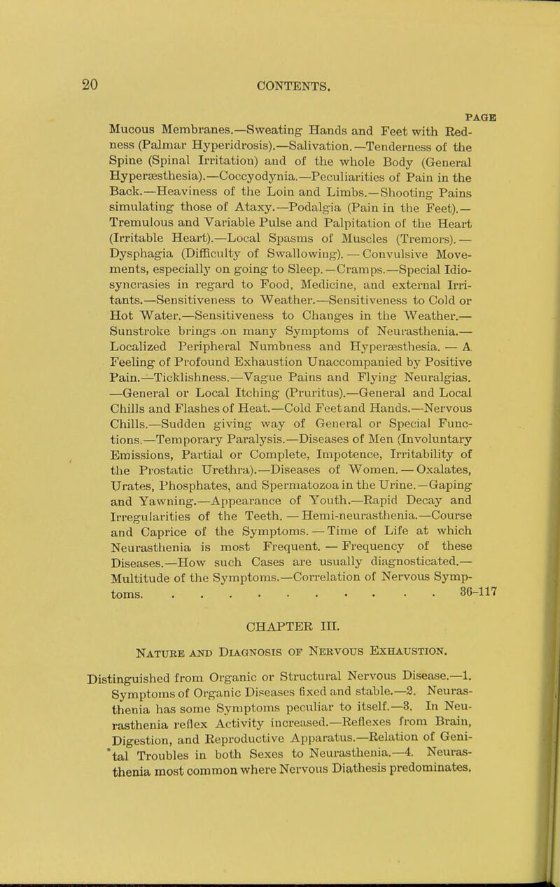 PAGE Mucous Membranes.—Sweating Hands and Feet with Red- ness (Palmar Hyperidrosis).—Salivation. —Tenderness of the Spine (Spinal Irritation) and of the whole Body (General Hypersesthesia).—Coccyodynia.—Peculiarities of Pain in the Back.—Heaviness of the Loin and Limbs.—Shooting Pains simulating those of Ataxy.—Podalgia (Pain in tlie Feet).— Tremulous and Variable Pulse and Palpitation of the Heart (Irritable Heart).—Local Spasms of Muscles (Tremors).— Dysphagia (Difficulty of Swallowing). — Convulsive Move- ments, especially on going to Sleep.—Cramps.—Special Idio- syncrasies in regard to Food, Medicine, and external Irri- tants.—Sensitiveness to Weather.—Sensitiveness to Cold or Hot Water.—Sensitiveness to Changes in the Weather.— Sunstroke brings .on many Symptoms of Neurasthenia.— Localized Peripheral Numbness and Hyperesthesia. — A Feeling of Profound Exhaustion Unaccompanied by Positive Pain.—Ticklishness.—Vague Pains and Flying Neuralgias. —General or Local Itching (Pruritus).—General and Local Chills and Flashes of Heat.—Cold Feet and Hands.—Nervous Chills.—Sudden giving way of General or Special Func- tions.—Temporary Paralysis.—Diseases of Men (Involuntary Emissions, Partial or Complete, Impotence, Irritability of the Prostatic Urethra).—Diseases of Women. — Oxalates, Urates, Phosphates, and Spermatozoa in the Urine. —Gaping and Yawning.—Appearance of Youth.—Rapid Decay and Irregularities of the Teeth.—Hemi-neurasthenia.—Course and Caprice of the Symptoms. — Time of Life at which Neurasthenia is most Frequent. — Frequency of these Diseases.—How such Cases are usually diagnosticated.— Multitude of the Symptoms.—Correlation of Nervous Symp- toms 36-117 CHAPTER in. Nature and Diagnosis of Nervous Exhaustion. Distinguished from Organic or Structural Nervous Disease.—1. Symptoms of Organic Diseases fixed and stable.—2. Neuras- thenia has some Symptoms peculiar to itself.—3. In Neu- rasthenia reflex Activity increased.—Reflexes from Brain, Digestion, and Reproductive Apjjaratus.—Relation of Geni- *tal Troubles in both Sexes to Neurasthenia.—4. Neuras- thenia most cororaou where Nervous Diathesis predominates.