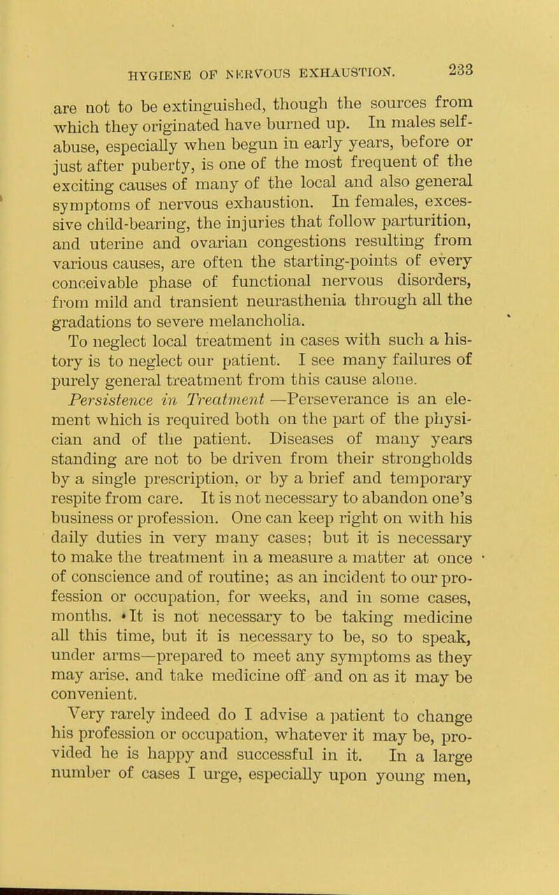 are not to be extinguished, though the sources from which they originated have burned up. In males self- abuse, especially when begun in early years, before or just after puberty, is one of the most frequent of the exciting causes of many of the local and also general symptoms of nervous exhaustion. In females, exces- sive child-bearing, the injuries that follow parturition, and uterine and ovarian congestions resulting from various causes, are often the starting-points of every conceivable phase of functional nervous disorders, f]-om mild and transient neurasthenia through all the gradations to severe melanchoha. To neglect local treatment in cases with such a his- tory is to neglect our patient. I see many failures of pm-ely general treatment from this cause alone. Persistence in Treatment —Perseverance is an ele- ment which is requii^ed both on the part of the physi- cian and of the patient. Diseases of many years standing are not to be driven from their strongholds by a single prescription, or by a brief and temporary respite from care. It is not necessary to abandon one's business or profession. One can keep right on with his daily duties in very many cases; but it is necessary to make the treatment in a measure a matter at once of conscience and of routine; as an incident to our pro- fession or occupation, for weeks, and in some cases, months. 'It is not necessary to be taking medicine aU this time, but it is necessary to be, so to speak, under arms—prepared to meet any symptoms as they may arise, and take medicine off and on as it may be convenient. Very rarely indeed do I advise a ]3atient to change his profession or occupation, whatever it may be, pro- vided he is happy and successful in it. In a large number of cases I urge, especially upon young men,