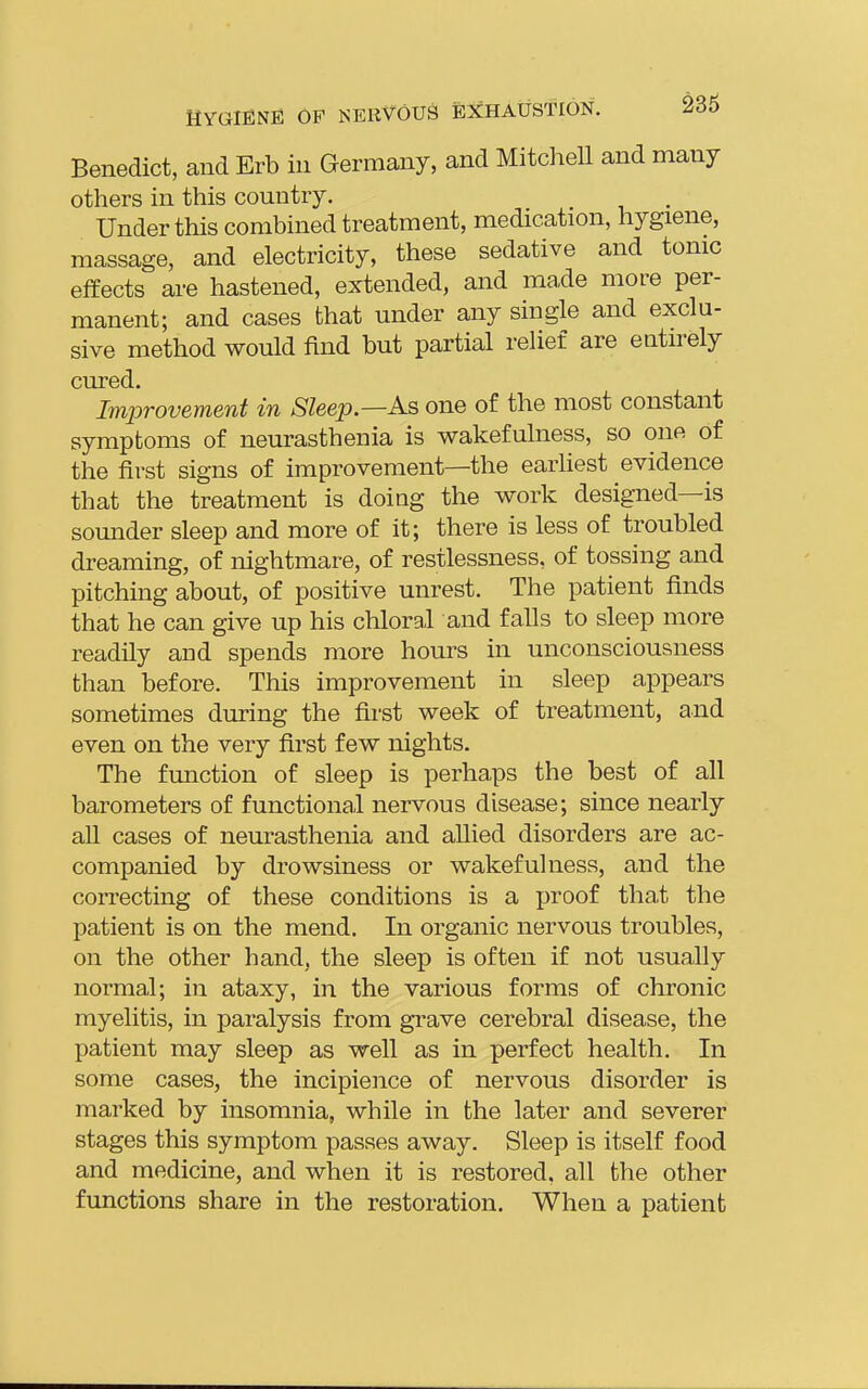Benedict, and Erb in Germany, and Mitcliell and many others in this country. Under this combined treatment, medication, hygiene, massage, and electricity, these sedative and tonic effects are hastened, extended, and made more per- manent; and cases that under any single and exclu- sive method would find but partial relief are entirely cured. Improvement in Sleep—As one of the most constant symptoms of neurasthenia is wakefulness, so one of the first signs of improvement—the earliest evidence that the treatment is doing the work designed—is sounder sleep and more of it; there is less of troubled dreaming, of nightmare, of restlessness, of tossing and pitching about, of positive unrest. The patient finds that he can give up his chloral and falls to sleep more readily and spends more hours in unconsciousness than before. This improvement in sleep appears sometimes during the first week of treatment, and even on the very first few nights. The function of sleep is perhaps the best of all barometers of functional nervous disease; since nearly all cases of neurasthenia and aUied disorders are ac- companied by drowsiness or wakefulness, and the correcting of these conditions is a proof tha,t the patient is on the mend. In organic nervous troubles, on the other hand, the sleep is often if not usually normal; in ataxy, in the various forms of chronic myelitis, in paralysis from grave cerebral disease, the patient may sleep as well as in perfect health. In some cases, the incipience of nervous disorder is marked by insomnia, while in the later and severer stages this symptom passes away. Sleep is itself food and medicine, and when it is restored, all the other functions share in the restoration. When a patient