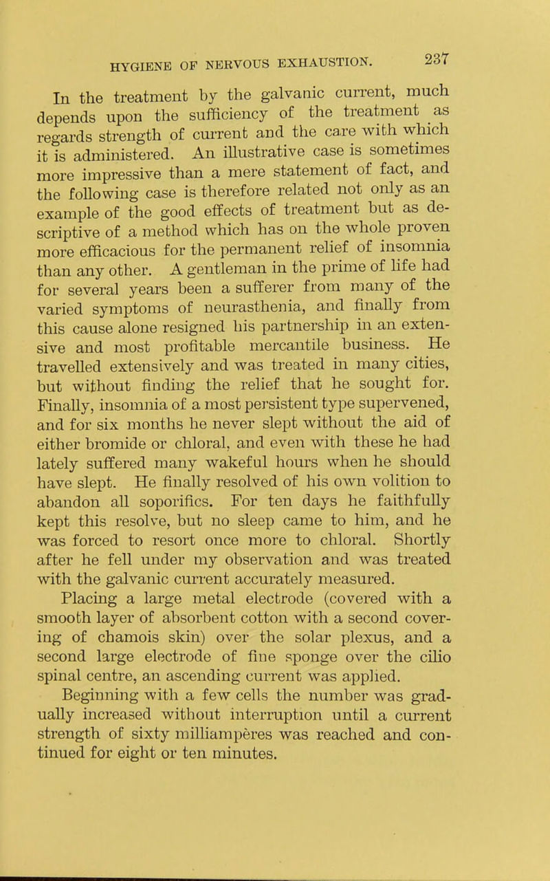 In the treatment by the galvanic current, much depends upon the sufficiency of the treatment as regards strength of current and the ca,re with which it is administered. An iUustrative case is sometimes more impressive than a mere statement of fact, and the following case is therefore related not only as an example of the good effects of treatment but as de- scriptive of a method which has on the whole proven more efficacious for the permanent rehef of insomnia than any other. A gentleman in the prime of hfe had for several years been a sufferer from many of the varied symptoms of neurasthenia, and finally from this cause alone resigned his partnership in an exten- sive and most profitable mercantile business. He travelled extensively and was treated in many cities, but without finding the relief that he sought for. Finally, insomnia of a most persistent type supervened, and for six months he never slept without the aid of either bromide or chloral, and even with these he had lately suffered many wakeful hours when he should have slept. He finally resolved of his own volition to abandon all soporifics. For ten days he faithfully kept this resolve, but no sleep came to him, and he was forced to resort once more to chloral. Shortly after he fell under my observation and was treated with the galvanic current accurately measured. Placing a large metal electrode (covered with a smooth layer of absorbent cotton with a second cover- ing of chamois skin) over the solar plexus, and a second large electrode of fine sponge over the cilio spinal centre, an ascending current was applied. Beginning with a few cells the number was grad- ually increased without interruption until a current strength of sixty milliamperes was reached and con- tinued for eight or ten minutes.