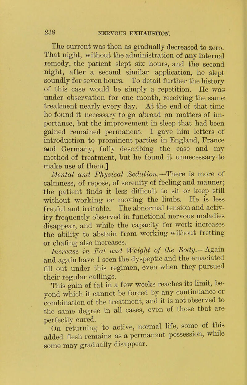 The current was then as gradually decreased to zero. That night, without the administration of any internal remedy, the patient slept six hours, and the second night, after a second similar application, he slept soundly for seven hours. To detail further the history of this case would be simply a repetition. He was under observation for one month, receiving the same treatment nearly every day. At the end of that time he found it necessary to go abroad on matters of im- portance, but the improvement in sleep that had been gained remained permanent. I gave him letters of introduction to prominent parties in England, France and Germany, fully describing the case and my method of treatment, but he found it unnecessary to make use of them.] Mental and Physical SedaUon.--There is more of calmness, of repose, of serenity of feeling and manner; the patient finds it less difficult to sit or keep still without working or moving the limbs. He is less fretful and irritable. The abnormal tension and activ- ity frequently observed in functional nervous maladies disappear, and while the capacity for work increases the ability to abstain from working without frettmg or chafing also increases. Increase in Fat and Weight of the Body.—Again and again have I seen the dyspeptic and the emaciated fill out under this regimen, even when they pui'sued their regular callings. This gain of fat in a few weeks reaches its limit, be- yond which it cannot be forced by any continuance or combination of the treatment, and it is not observed to the same degree in all cases, even of those that are perfectly cured. . On returning 'to active, normal life, some of this added flesh remains as a permanent possession, while some may gradually disappear.