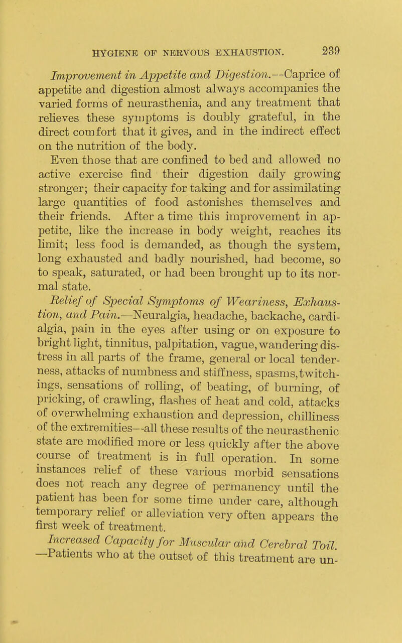Improvement in Appetite and Digestion.—Caprice of appetite and digestion almost always accompanies the varied forms of neurasthenia, and any treatment that relieves these symptoms is doubly grateful, in the direct comfort that it gives, and in the indirect effect on the nutrition of the body. Even those that are confined to bed and allowed no active exercise find their digestion daily growing stronger; their capacity for taking and for assimilating large quantities of food astonishes themselves and their friends. After a time this improvement in ap- petite, hke the increase in body weight, reaches its limit; less food is demanded, as though the s^'^stem, long exliausted and badly nourished, had become, so to speak, saturated, or had been brought up to its nor- mal state. Relief of Special Symptoms of Weariness, Exhaus- tion, and Pain.—Neuralgia, headache, backache, cardi- algia, pain in the eyes after using or on exposure to bright light, tinnitus, palpitation, vague, wandering dis- tress in all parts of the frame, general or local tender- ness, attacks of numbness and stiffness, spasms,twitch- ings. sensations of rolhng, of beating, of burning, of pricking, of crawling, flashes of heat and cold, atbacks of overwhelming exhaustion and depression, chilliness of the extremities—all these results of the neurasthenic state are modified more or less quickly after the above course of treatment is in full operation. In some instances relief of these various morbid sensations does not reach any degree of permanency until the patient has been for some time under care, although temporary relief or alleviation very often appears the first week of treatment. Increased Capacity for Muscular and Cerebral Toil —Patients who at the outset of this treatment are un-