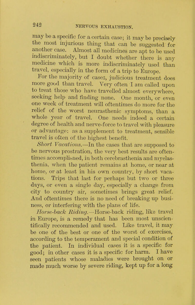 243 may be a specific for a (pertain case; it may be precisely the most injurious thing that can be suggested for another case. Almost all medicines are apt to be used indiscriminately, but I doubt whether there is any medicine which is more indiscriminately used than travel, especially in the form of a trip to Europe. For the majority of cases, judicious treatment does more good than travel. Very ofteii I am called upon to treat those who have travelled almost everywhere, seeking help a,nd finding none. One month, or even one week of treatment will oftentimes do more for the relief of the worst neurasthenic symptoms, than a whole year of travel. One needs indeed a certain degree of health and nerve-force to travel with pleasure or advantage: as a supplement to treatment, sensible travel is often of the highest benefit. Short Vacations.—In the cases that are supposed to be nervous prostration, the very best results are often- times accoraplibiied, in both cerebrasthenia and myelas- thenia. when the patient remains at home, or near at home, or at least in his own country, by short vaca- tions. Trips that last for perhaps but two or three days, or even a single day, especially a change from city to country air, sometimes brings great relief. And oftentimes there is no need of breaking up busi- ness, or interfering with the plans of life. Horse-hack Riding.—Horse-back riding, like travel in Europe, is a remedy that has been most unscien- tifically recommended and used. Like travel, it may be one of the best or one of the worst of exercises, according to the temperament and special condition of the patient. In individual cases it is a specific for good; in other cases it is a specific for harm. I have seen patients whose maladies were brought on or made much worse by severe riding, kept up for a long
