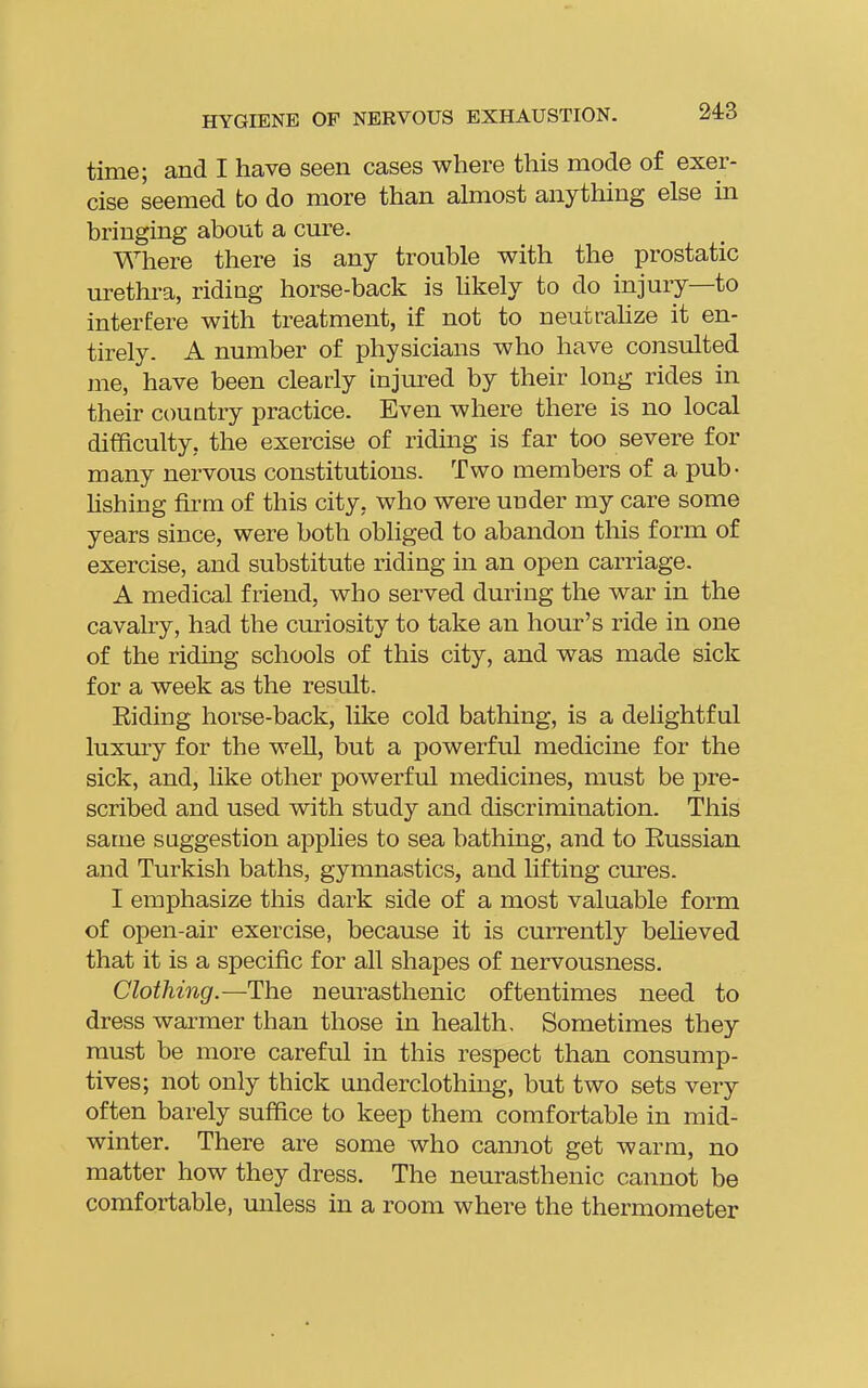 time; and I have seen cases where this mode of exer- cise seemed to do more than almost anything else in bringing about a cure. Where there is any trouble with the prostatic urethra, riding horse-back is hkely to do injury—to interfere with treatment, if not to neutrahze it en- tirely. A number of physicians who have consulted me, have been clearly injured by their long rides in their country practice. Even where there is no local difficulty, the exercise of riding is far too severe for many nervous constitutions. Two members of a pub- Hshing firm of this city, who were under my care some years since, were both obliged to abandon this form of exercise, and substitute riding in an open carriage. A medical friend, who served during the war in the cavalry, had the curiosity to take an hour's ride in one of the riding schools of this city, and was made sick for a week as the result. Riding horse-back, like cold bathing, is a delightful luxury for the well, but a powerful medicine for the sick, and, like other powerful medicines, must be pre- scribed and used with study and discrimination. This same suggestion applies to sea bathing, and to Russian and Turkish baths, gymnastics, and lifting cures. I emphasize this dark side of a most valuable form of open-air exercise, because it is currently believed that it is a specific for all shapes of nervousness. Clothing.—The neurasthenic oftentimes need to dress warmer than those in health. Sometimes they must be more careful in this respect than consump- tives; not only thick underclothing, but two sets very often barely suffice to keep them comfortable in mid- winter. There are some who cannot get warm, no matter how they dress. The neurasthenic cannot be comfortable, unless in a room where the thermometer