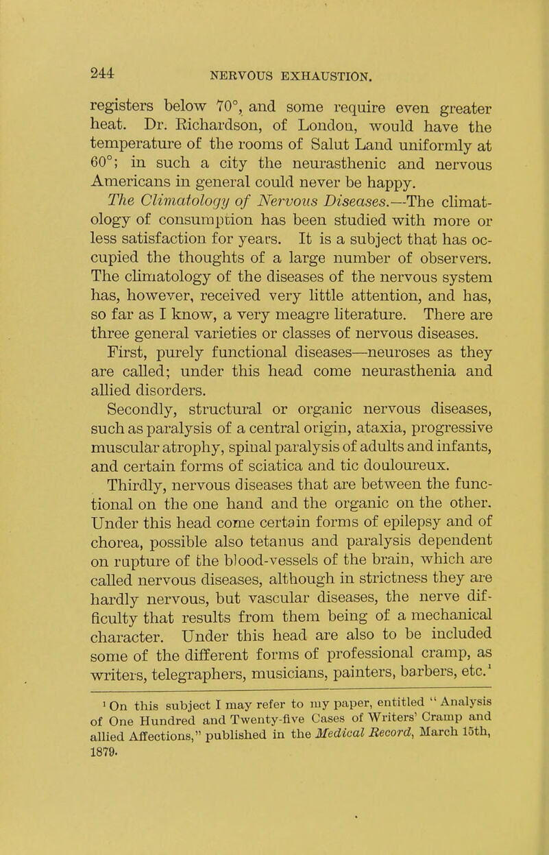 registers below 70°, and some require even greater heat. Dr. Richardson, of London, would have the temperature of the rooms of Salut Land uniformly at 60°; in such a city the neurasthenic and nervous Americans in general could never be happy. The Climatology of Nervous Diseases.—The climat- ology of consumption has been studied with more or less satisfaction for years. It is a subject that has oc- cupied the thoughts of a large number of observ^ers. The chmatology of the diseases of the nervous system has, however, received very little attention, and has, so far as I know, a very meagre hterature. There are three general varieties or classes of nervous diseases. First, purely functional diseases—neuroses as they are called; under this head come neurasthenia and allied disorders. Secondly, structural or organic nervous diseases, such as paralysis of a central origin, ataxia, progressive muscular atrophy, spinal paralysis of adults and infants, and certain forms of sciatica and tic douloureux. Thirdly, nervous diseases that are between the func- tional on the one hand and the organic on the other. Under this head come certain forms of epilepsy and of chorea, possible also tetanus and paralysis dependent on rupture of fche blood-vessels of the brain, which are called nervous diseases, although in strictness they are hardly nervous, but vascular diseases, the nerve dif- ficulty that results from them being of a mechanical character. Under this head are also to be included some of the different forms of professional cramp, as writers, telegraphers, musicians, painters, barbers, etc' » On this subject I may refer to niy paper, entitled  An<alysis of One Hundred and Twenty-five Cases of Writers' Cramp and allied Affections, published in the Medical Record, March 15th, 1879.