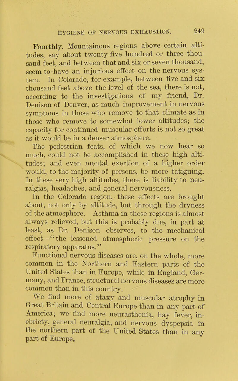 Fourthly. Mountainous regions above certain alti- tudes, say about twenty-five hundred or three thou- sand feet, and between that and six or seven thousand, seem to have an injurious effect on the nervous sys- tem. In Colorado, for example, between five and six thousand feet above the level of the sea, there is not, according to the investigations of my friend, Dr. Denison of Denver, as much improvement in nervous symptoms in those who remove to that climate as in those who remove to somewhat lower altitudes; the capacity for continued muscular efforts is not so great as it would be in a denser atmosphere. The pedestrian feats, of which we now hear so much, could not be accomplished in these high alti- tudes; and even mental exertion of a higher order would, to the majority of persons, be more fatiguing. In these very high altitudes, there is liability to neu- ralgias, headaches, and general nervousness. In the Colorado region, these effects are brought about, not only by altitude, but through the dryness of the atmosphere. Asthma in these regions is almost always relieved, but this is probably due, in part at least, as Dr. Denison observes, to the mechanical effect—the lessened atmospheric pressure on the respiratory apparatus. Functional nervous diseases are, on the whole, more common in the Northern and Eastern parts of the United States than in Europe, while in England, Ger- many, and France, structural nervous diseases are more common than in this country. We find more of ataxy and muscular atrophy in Great Britain and Central Europe than in any part of America; we find more neurasthenia, hay fever, in- ebriety, general neuralgia, and nervous dyspepsia in the northern part of the United States than in any part of Europe,