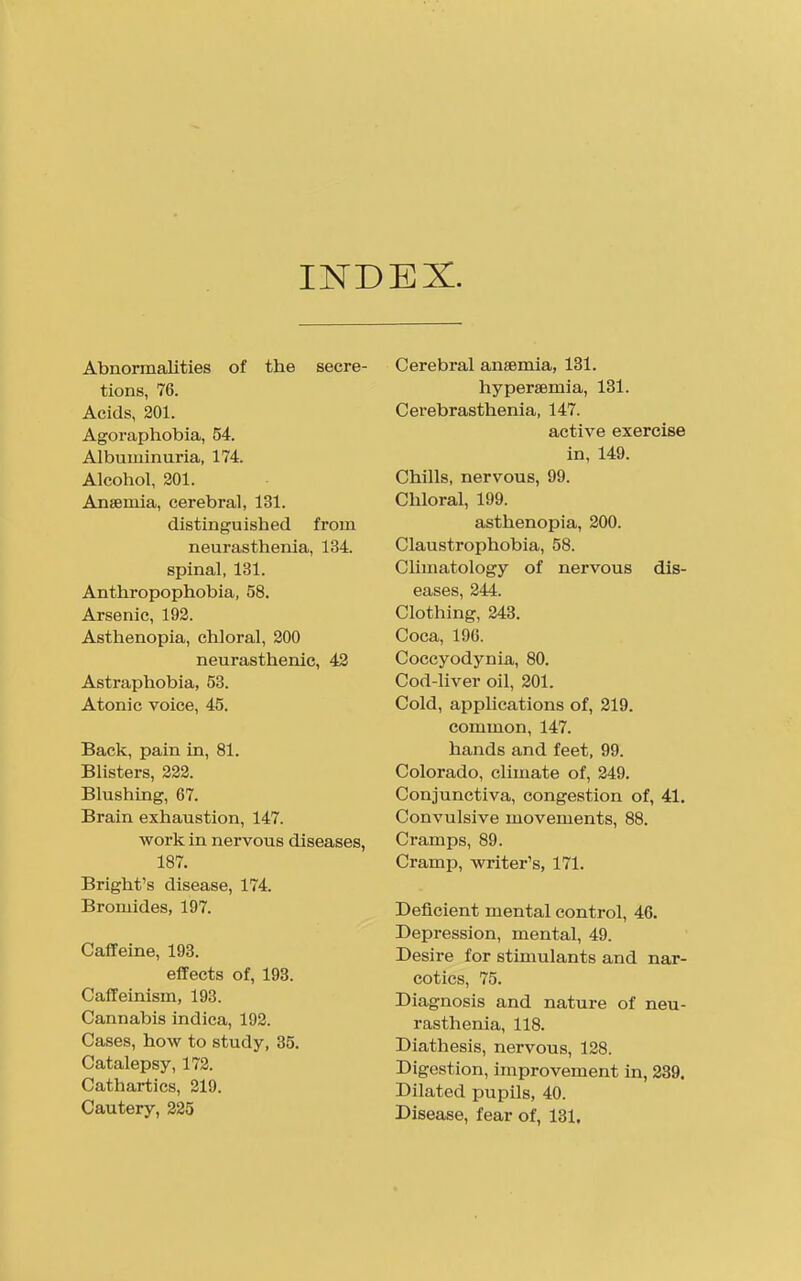 INDEX Abnormalities of the secre- tions, 76. Acids, 201. Agoraphobia, 54. Albuminuria, 174. Alcohol, 201. Anaemia, cerebral, 131. distinguished from neurasthenia, 134. spinal, 131. Anthropophobia, 58. Arsenic, 192. Asthenopia, chloral, 200 neurasthenic, 42 Astraphobia, 53. Atonic voice, 45. Back, pain in, 81. Bhsters, 222. Blushmg, 67. Brain exhaustion, 147. work in nervous diseases, 187. Bright's disease, 174. Bromides, 197. Caffeine, 193. effects of, 193. Caffeinism, 193. Cannabis indica, 192. Cases, how to study, 35. Catalepsy, 172. Cathartics, 219. Cautery, 225 Cerebral anaemia, 131. liyperaemia, 131. Cerebrasthenia, 147. active exercise in, 149. Chills, nervous, 99. Chloral, 199. asthenopia, 200. Claustrophobia, 58. CUmatology of nervous dis- eases, 244. Clothing, 243. Coca, 190. Coccyodynia, 80. Cod-liver oil, 201. Cold, applications of, 219. common, 147. hands and feet, 99. Colorado, climate of, 249. Conjunctiva, congestion of, 41. Convulsive movements, 88. Cramps, 89. Cramp, writer's, 171. Deficient mental control, 46. Depression, mental, 49. Desire for stimulants and nar- cotics, 75. Diagnosis and nature of neu- rasthenia, 118. Diathesis, nervous, 128. Digestion, improvement in, 239. Dilated pupils, 40. Disease, fear of, 131.