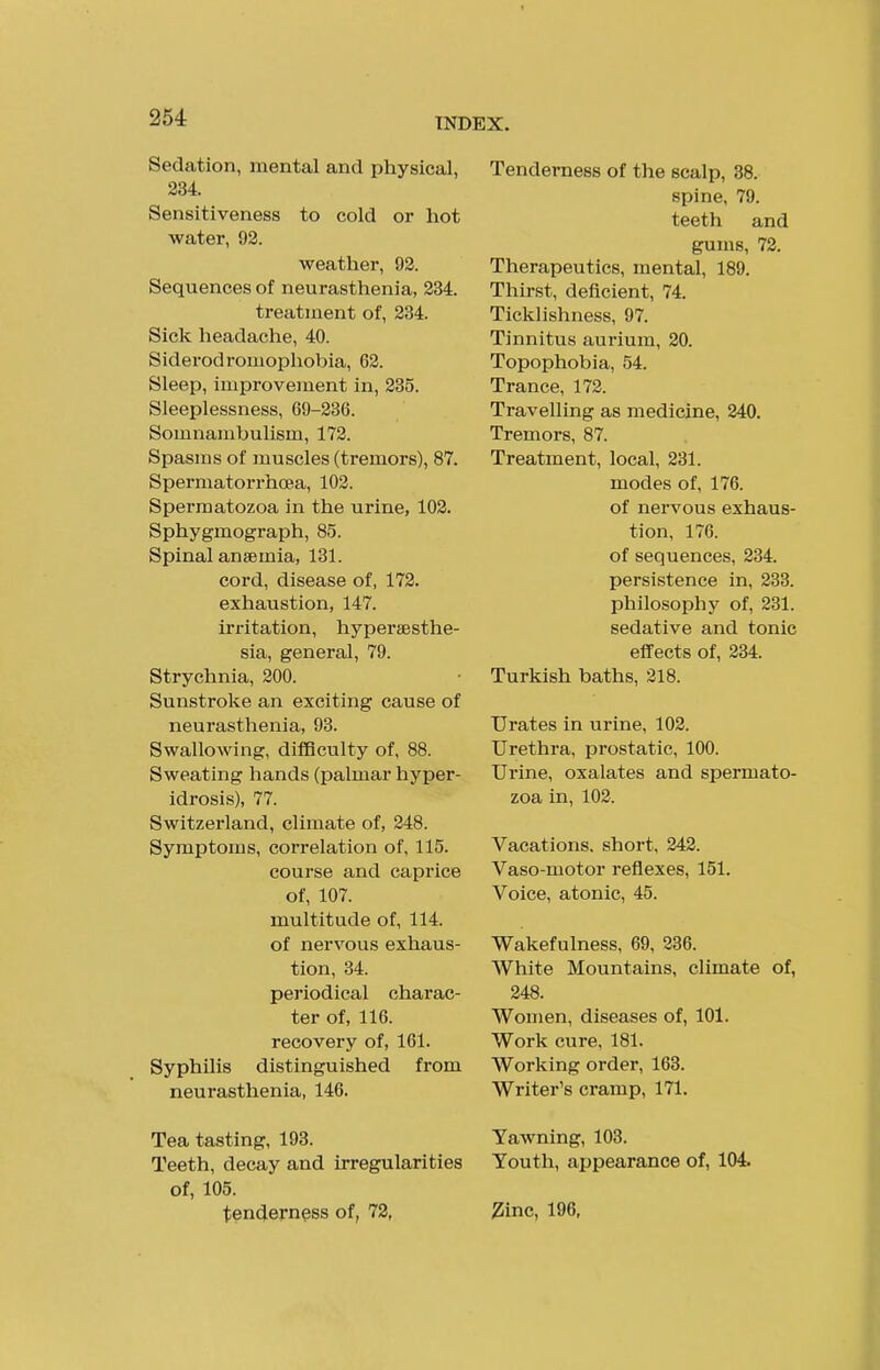 254 Sedation, mental and physical, 234. Sensitiveness to cold or hot water, 92. weather, 92. Sequences of neurasthenia, 234. treatment of, 234. Sick headache, 40. Siderodromophobia, 62. Sleep, improvement in, 235. Sleeplessness, 69-236. Somnambulism, 172. Spasms of muscles (tremors), 87. Spermatorrhoea, 102. Spermatozoa in the urine, 102. Sphygmograph, 85. Spinal anaemia, 131. cord, disease of, 172. exhaustion, 147. irritation, hypersesthe- sia, general, 79. Strychnia, 200. Sunstroke an exciting cause of neurasthenia, 93. Swallowing, difficulty of, 88. Sweating hands (palmar hyper- idrosis), 77. Switzerland, climate of, 248. Symptoms, correlation of, 115. course and caprice of, 107. multitude of, 114. of nervous exhaus- tion, 34. periodical charac- ter of, 116. recovery of, 161. Syphilis distinguished from neurasthenia, 146. Tea tasting, 193. Teeth, decay and irregularities of, 105. tenderness of, 72, Tenderness of the scalp, 38. spine, 79. teeth and gums, 72. Therapeutics, mental, 189. Thirst, deficient, 74. Ticklishness, 97. Tinnitus aurium, 20. Topophobia, 54. Trance, 172. Travelling as medicine, 240. Tremors, 87. Treatment, local, 231. modes of, 176. of nervous exhaus- tion, 176. of sequences, 234. persistence in, 283. philosophy of, 231. sedative and tonic effects of, 234. Turkish baths, 218. Urates in urine, 102. Urethra, prostatic, 100. Urine, oxalates and spermato- zoa in, 102. Vacations, short, 242. Vaso-motor reflexes, 151. Voice, atonic, 45. Wakefulness, 69, 236. White Mountains, climate of, 248. Women, diseases of, 101. Work cure, 181. Working order, 163. Writer's cramp, 171. Yawning, 103. Youth, appearance of, 104. 2inc, 196,