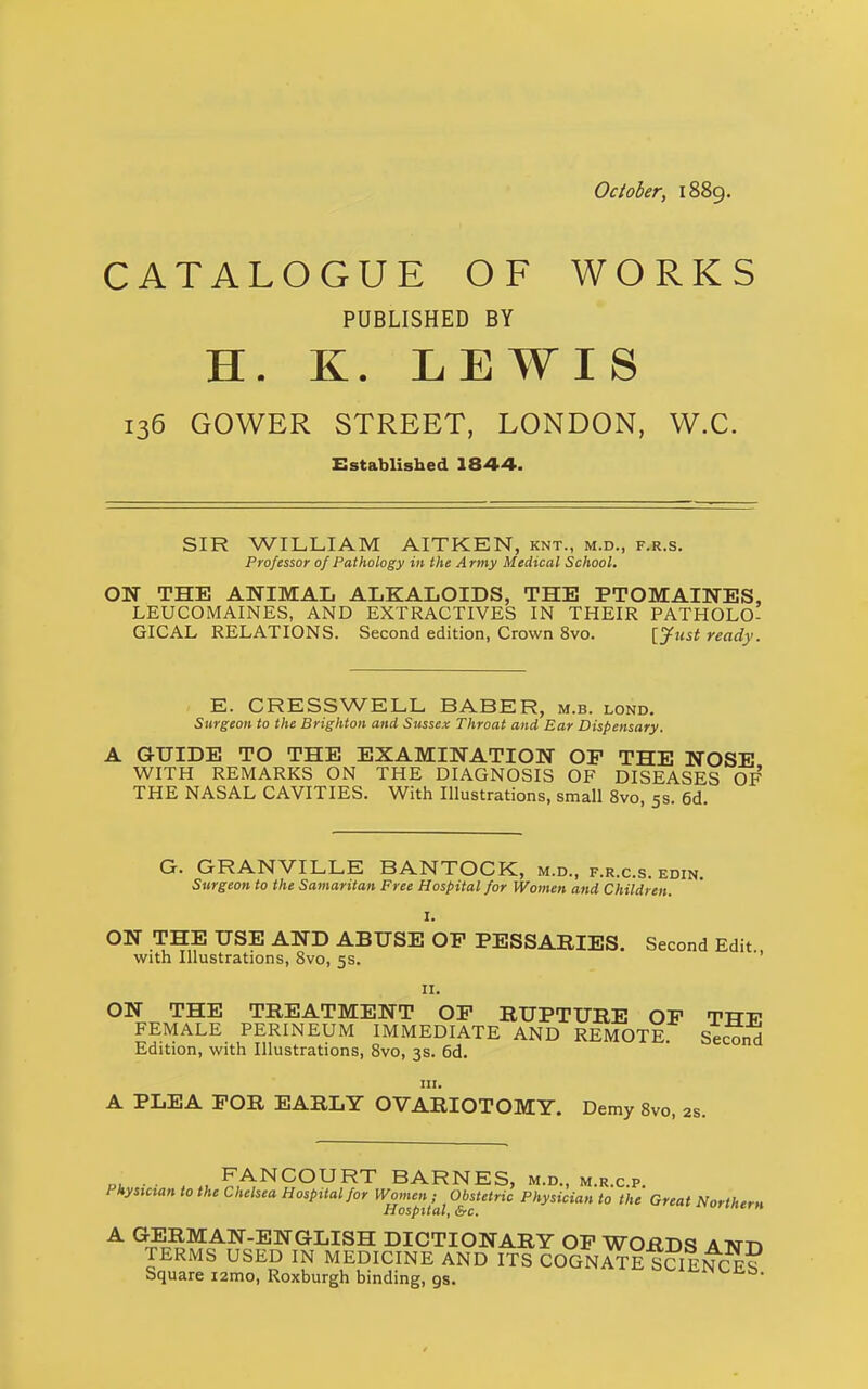 October, 1889. CATALOGUE OF WORKS PUBLISHED BY H. K. LEWIS 136 GOWER STREET, LONDON, W.C. Established 1844. SIR WILLIAM AITKEN, knt., m.d., f.r.s. Professor of Pathology in the Army Medical School. ON THE ANIMAL ALKALOIDS, THE PTOMAINES, LEUCOMAINES, AND EXTRACTIVES IN THEIR PATHOLO- GICAL RELATIONS. Second edition, Crown 8vo. [yiist ready. E. CRESSWELL BASER, m.b. lond. Surgeon to the Brighton and Sussex Throat and Ear Dispensary. A GUIDE TO THE EXAMINATION OF THE NOSE WITH REMARKS ON THE DIAGNOSIS OF DISEASES OF THE NASAL CAVITIES. With Illustrations, small 8vo, 5s. 6d G. GRANVILLE BANTOCK, m.d., f.r.c.s. edin. Surgeon to the Samaritan Free Hospital for Women and Children. I. ON THE USE AND ABUSE OP PESSABIES. Second Edit., with Illustrations, 8vo, 5s. II. ON THE TREATMENT OP BUPTURE OP TTTT? FEMALE PERINEUM IMMEDIATE AND REMOTE Se^nd Edition, with Illustrations, Svo, 3s. 6d. III. A PLEA FOR EARLY OVARIOTOMY. Demy Svo, 2s. Pi. • • , FANCOURT BARNES, m.d., m.r.c.p. Physician to the Chelsea Hospital for Women ; Obstetric Physician to the Great Northern Hospital, &c. orintrn A (JERMAN-ENGLISH DICTIONARY OF WORDS ATNTTJ TERMS USED IN MEDICINE AND ITS COGNATE SSINCE? Square izmo, Roxburgh binding, gs. •^'-iJi^Nt-iib.